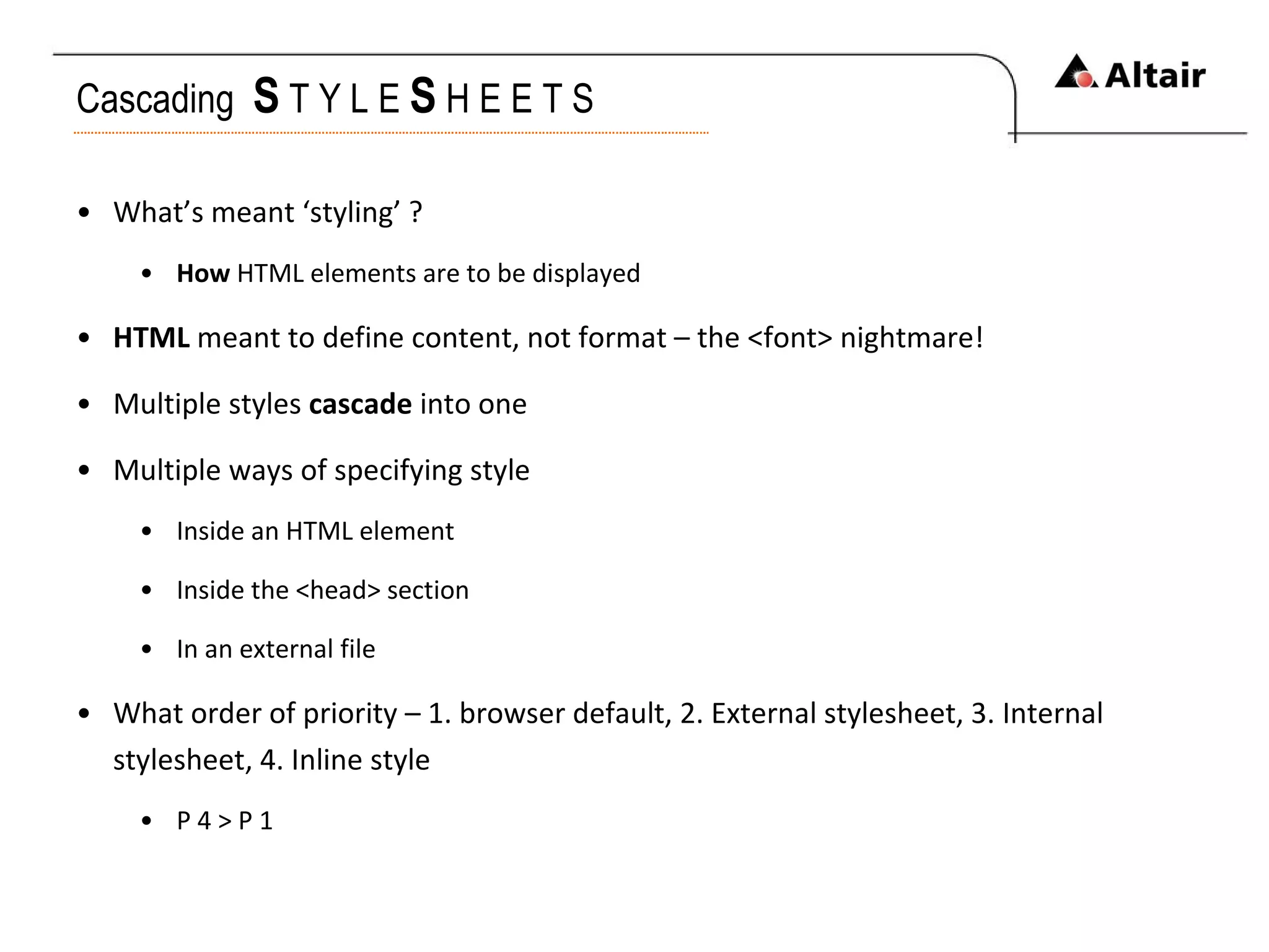 Cascading  S   T Y L E  S   H E E T S What’s meant ‘styling’ ? How  HTML elements are to be displayed HTML  meant to define content, not format – the <font> nightmare! Multiple styles  cascade  into one Multiple ways of specifying style Inside an HTML element Inside the <head> section In an external file What order of priority – 1. browser default, 2. External stylesheet, 3. Internal stylesheet, 4. Inline style P 4 > P 1 