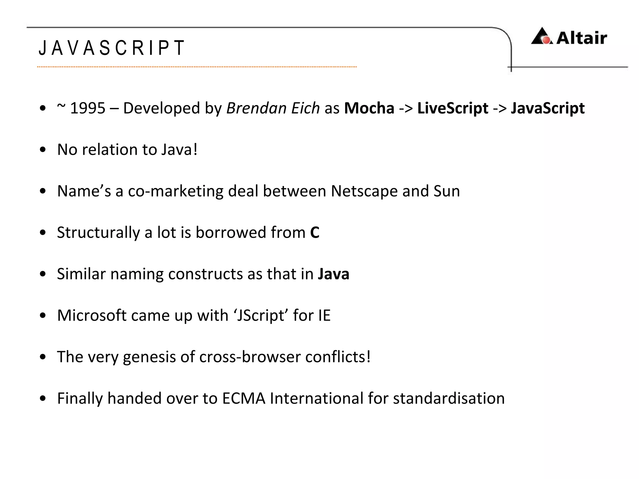 J A V A S C R I P T  ~ 1995 – Developed by  Brendan Eich  as  Mocha  ->  LiveScript  ->  JavaScript No relation to Java! Name’s a co-marketing deal between Netscape and Sun Structurally a lot is borrowed from  C Similar naming constructs as that in  Java Microsoft came up with ‘JScript’ for IE The very genesis of cross-browser conflicts! Finally handed over to ECMA International for standardisation 