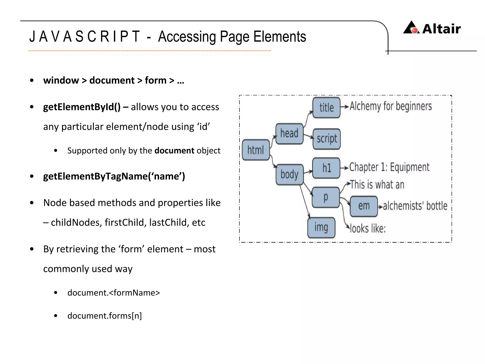 J A V A S C R I P T  -  Accessing Page Elements window > document > form > … getElementById() –  allows you to access any particular element/node using ‘id’ Supported only by the  document  object getElementByTagName(‘name’) Node based methods and properties like – childNodes, firstChild, lastChild, etc By retrieving the ‘form’ element – most commonly used way document.<formName> document.forms[n] 