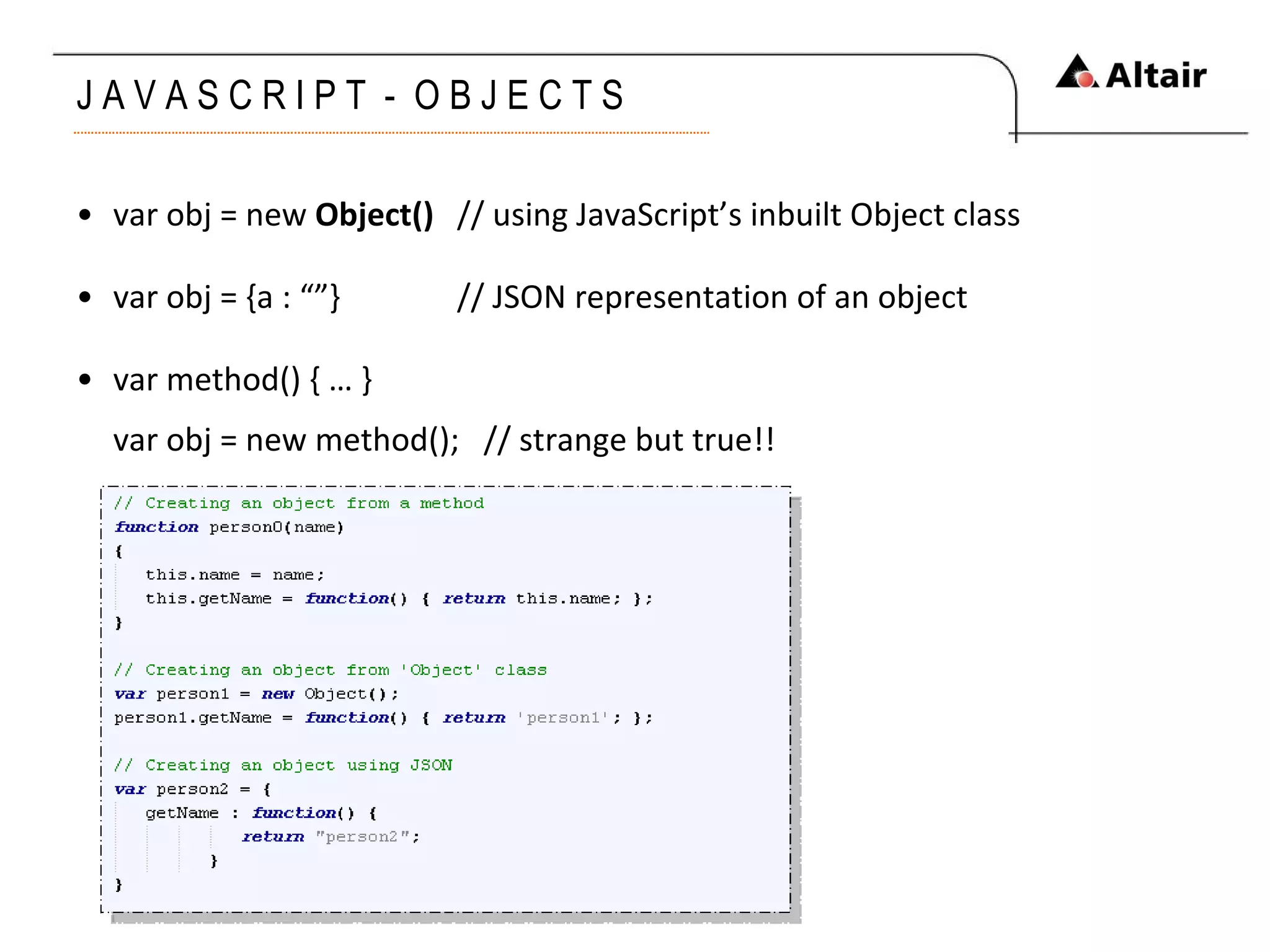 J A V A S C R I P T  -  O B J E C T S  var obj = new  Object() // using JavaScript’s inbuilt Object class var obj = {a : “”} // JSON representation of an object var method() { … } var obj = new method();  // strange but true!! 