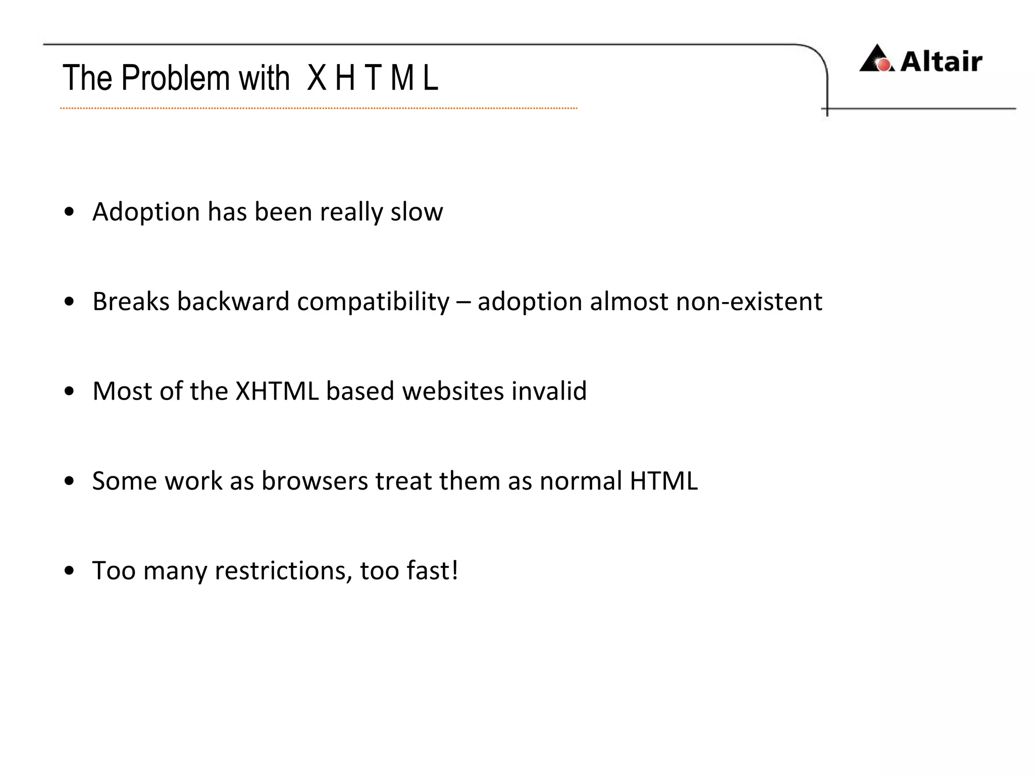 The Problem with  X H T M L Adoption has been really slow Breaks backward compatibility – adoption almost non-existent Most of the XHTML based websites invalid Some work as browsers treat them as normal HTML Too many restrictions, too fast! 