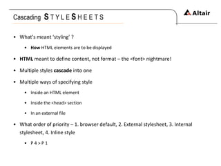 Cascading  S   T Y L E  S   H E E T S What’s meant ‘styling’ ? How  HTML elements are to be displayed HTML  meant to define content, not format – the <font> nightmare! Multiple styles  cascade  into one Multiple ways of specifying style Inside an HTML element Inside the <head> section In an external file What order of priority – 1. browser default, 2. External stylesheet, 3. Internal stylesheet, 4. Inline style P 4 > P 1 