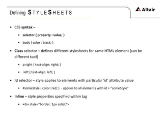 Defining  S   T Y L E  S   H E E T S CSS  syntax –  selector { property : value; } body { color : black; } Class  selector – defines different stylesheets for same HTML element [can be different too!] p.right { text-align: right; } .left { text-align: left; } Id  selector – style applies to elements with particular ‘id’ attribute value #someStyle { color: red; }  - applies to all elements with id = “someStyle” Inline  – style properties specified within tag < div style=“border: 1px solid;”> 