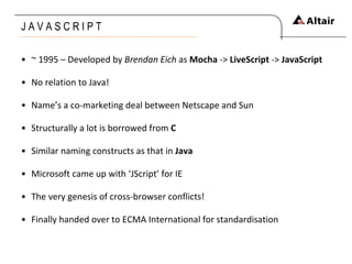 J A V A S C R I P T  ~ 1995 – Developed by  Brendan Eich  as  Mocha  ->  LiveScript  ->  JavaScript No relation to Java! Name’s a co-marketing deal between Netscape and Sun Structurally a lot is borrowed from  C Similar naming constructs as that in  Java Microsoft came up with ‘JScript’ for IE The very genesis of cross-browser conflicts! Finally handed over to ECMA International for standardisation 