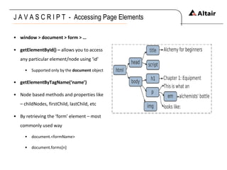 J A V A S C R I P T  -  Accessing Page Elements window > document > form > … getElementById() –  allows you to access any particular element/node using ‘id’ Supported only by the  document  object getElementByTagName(‘name’) Node based methods and properties like – childNodes, firstChild, lastChild, etc By retrieving the ‘form’ element – most commonly used way document.<formName> document.forms[n] 