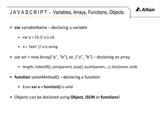 J A V A S C R I P T  -  Variables, Arrays, Functions, Objects  var  variableName – declaring a variable var a = 23 // a is int a = ‘text’ // a is string var arr = new Array(“a”, “b”), or, [“a”, “b”] – declaring an array length, indexOf(), join(param), pop(), push(param,…), slice(start, end) function  someMethod() – declaring a function Even  var a = function()  is valid Objects can be declared using  Object, JSON  or  functions ! 