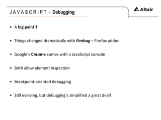 J A V A S C R I P T  -  Debugging   A  big pain!!! Things changed dramatically with  Firebug  – Firefox addon Google’s  Chrome  comes with a JavaScript console Both allow element inspection Breakpoint oriented debugging Still evolving, but debugging’s simplified a great deal! 