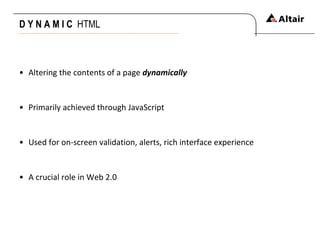 D Y N A M I C  HTML Altering the contents of a page  dynamically Primarily achieved through JavaScript Used for on-screen validation, alerts, rich interface experience A crucial role in Web 2.0 