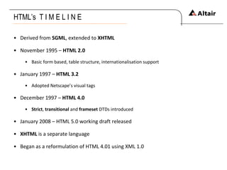 HTML’s  T I M E L I N E Derived from  SGML , extended to  XHTML November 1995 –  HTML 2.0   Basic form based, table structure, internationalisation support January 1997 –  HTML 3.2   Adopted Netscape’s visual tags December 1997 –  HTML 4.0 Strict ,  transitional  and  frameset  DTDs introduced January 2008 – HTML 5.0 working draft released XHTML  is a separate language  Began as a reformulation of HTML 4.01 using XML 1.0   