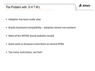 The Problem with  X H T M L Adoption has been really slow Breaks backward compatibility – adoption almost non-existent Most of the XHTML based websites invalid Some work as browsers treat them as normal HTML Too many restrictions, too fast! 
