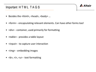 Important  H T M L  T A G S Besides the <html>, <head>, <body> … <form> - encapsulating relevant elements. Can have other forms too! <div> - container, used primarily for formatting <table> - provides a table layout <input> - to capture user interaction <img> - embedding images <b>, <i>, <u> - text formatting 