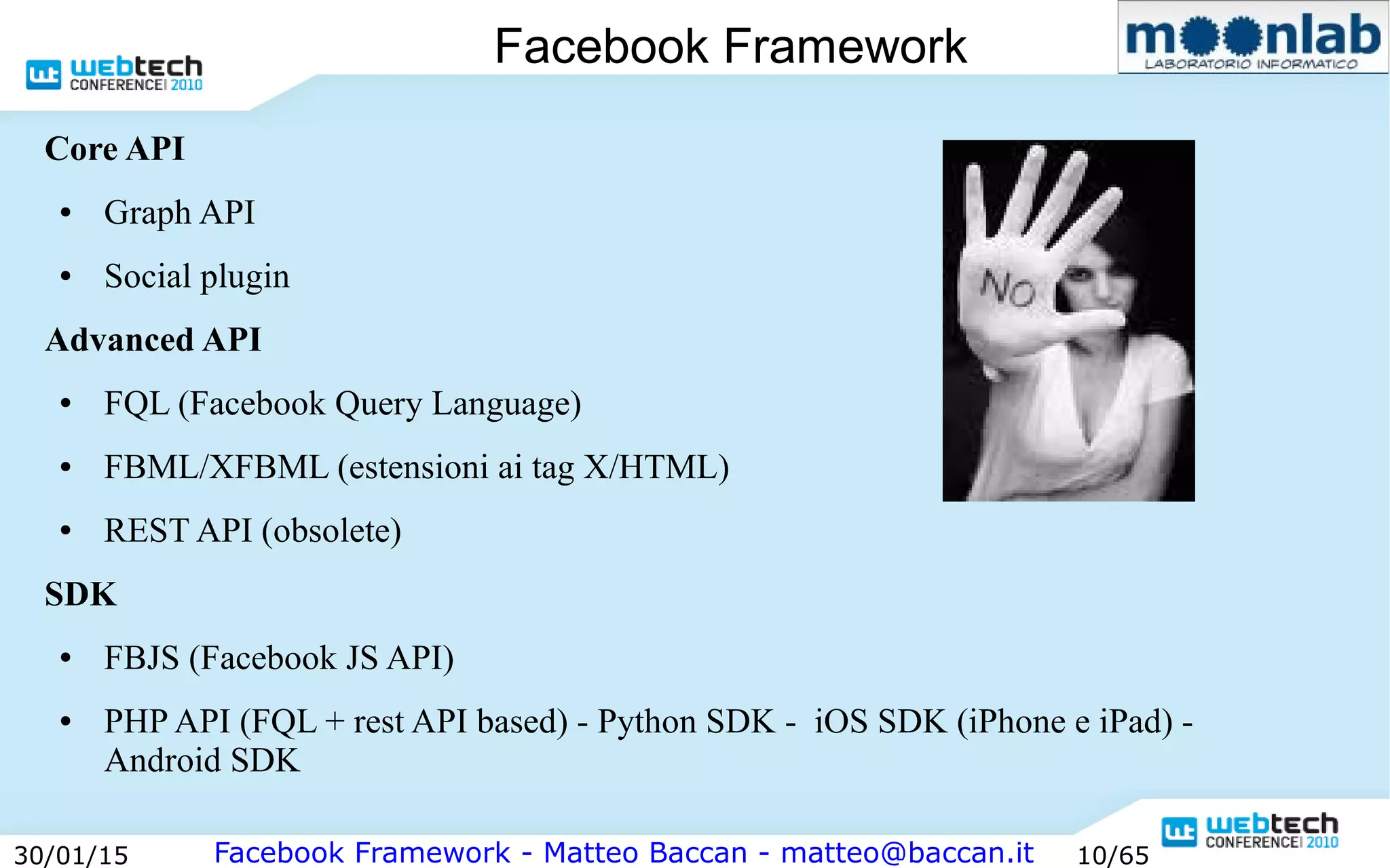 Facebook Framework - Matteo Baccan - matteo@baccan.it30/01/15 10/65
Facebook Framework
Core API
● Graph API
● Social plugin
Advanced API
● FQL (Facebook Query Language)
● FBML/XFBML (estensioni ai tag X/HTML)
● REST API (obsolete)
SDK
● FBJS (Facebook JS API)
● PHP API (FQL + rest API based) - Python SDK - iOS SDK (iPhone e iPad) -
Android SDK
 