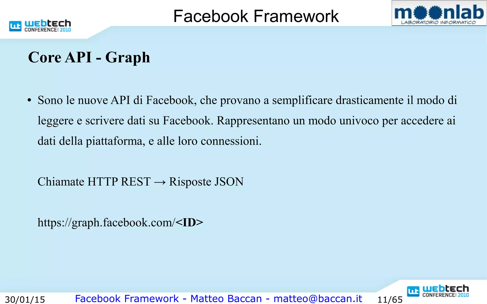 Facebook Framework - Matteo Baccan - matteo@baccan.it30/01/15 11/65
Facebook Framework
Core API - Graph
● Sono le nuove API di Facebook, che provano a semplificare drasticamente il modo di
leggere e scrivere dati su Facebook. Rappresentano un modo univoco per accedere ai
dati della piattaforma, e alle loro connessioni.
Chiamate HTTP REST → Risposte JSON
https://graph.facebook.com/<ID>
 