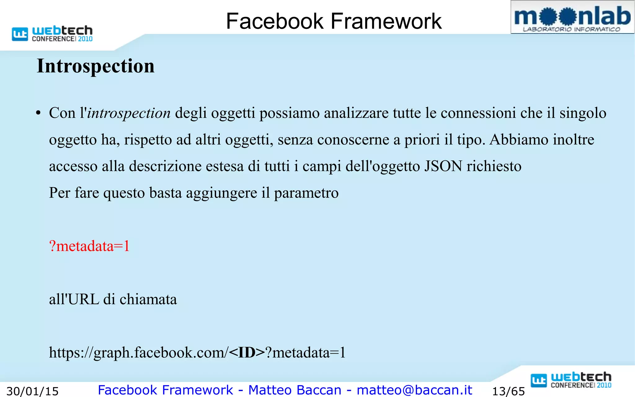 Facebook Framework - Matteo Baccan - matteo@baccan.it30/01/15 13/65
Facebook Framework
Introspection
● Con l'introspection degli oggetti possiamo analizzare tutte le connessioni che il singolo
oggetto ha, rispetto ad altri oggetti, senza conoscerne a priori il tipo. Abbiamo inoltre
accesso alla descrizione estesa di tutti i campi dell'oggetto JSON richiesto
Per fare questo basta aggiungere il parametro
?metadata=1
all'URL di chiamata
https://graph.facebook.com/<ID>?metadata=1
 