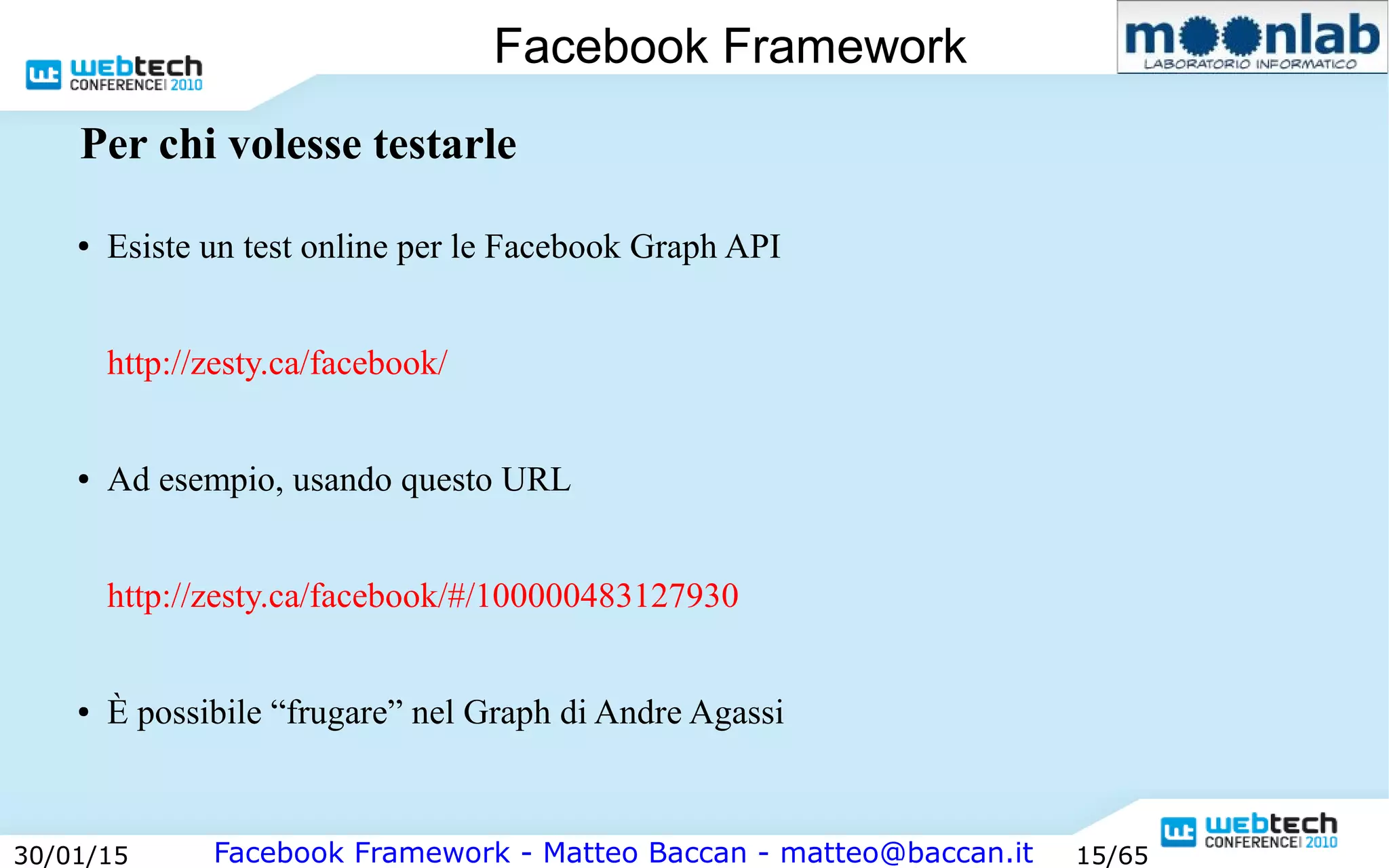 Facebook Framework - Matteo Baccan - matteo@baccan.it30/01/15 15/65
Facebook Framework
Per chi volesse testarle
● Esiste un test online per le Facebook Graph API
http://zesty.ca/facebook/
● Ad esempio, usando questo URL
http://zesty.ca/facebook/#/100000483127930
● È possibile “frugare” nel Graph di Andre Agassi
 