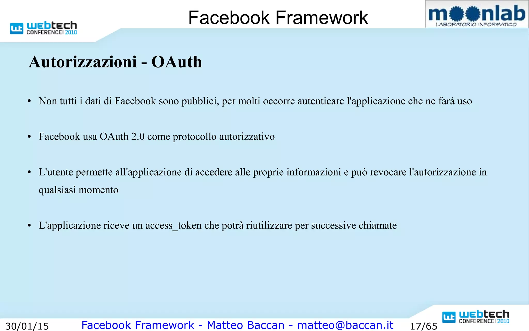 Facebook Framework - Matteo Baccan - matteo@baccan.it30/01/15 17/65
Facebook Framework
Autorizzazioni - OAuth
● Non tutti i dati di Facebook sono pubblici, per molti occorre autenticare l'applicazione che ne farà uso
● Facebook usa OAuth 2.0 come protocollo autorizzativo
● L'utente permette all'applicazione di accedere alle proprie informazioni e può revocare l'autorizzazione in
qualsiasi momento
● L'applicazione riceve un access_token che potrà riutilizzare per successive chiamate
 