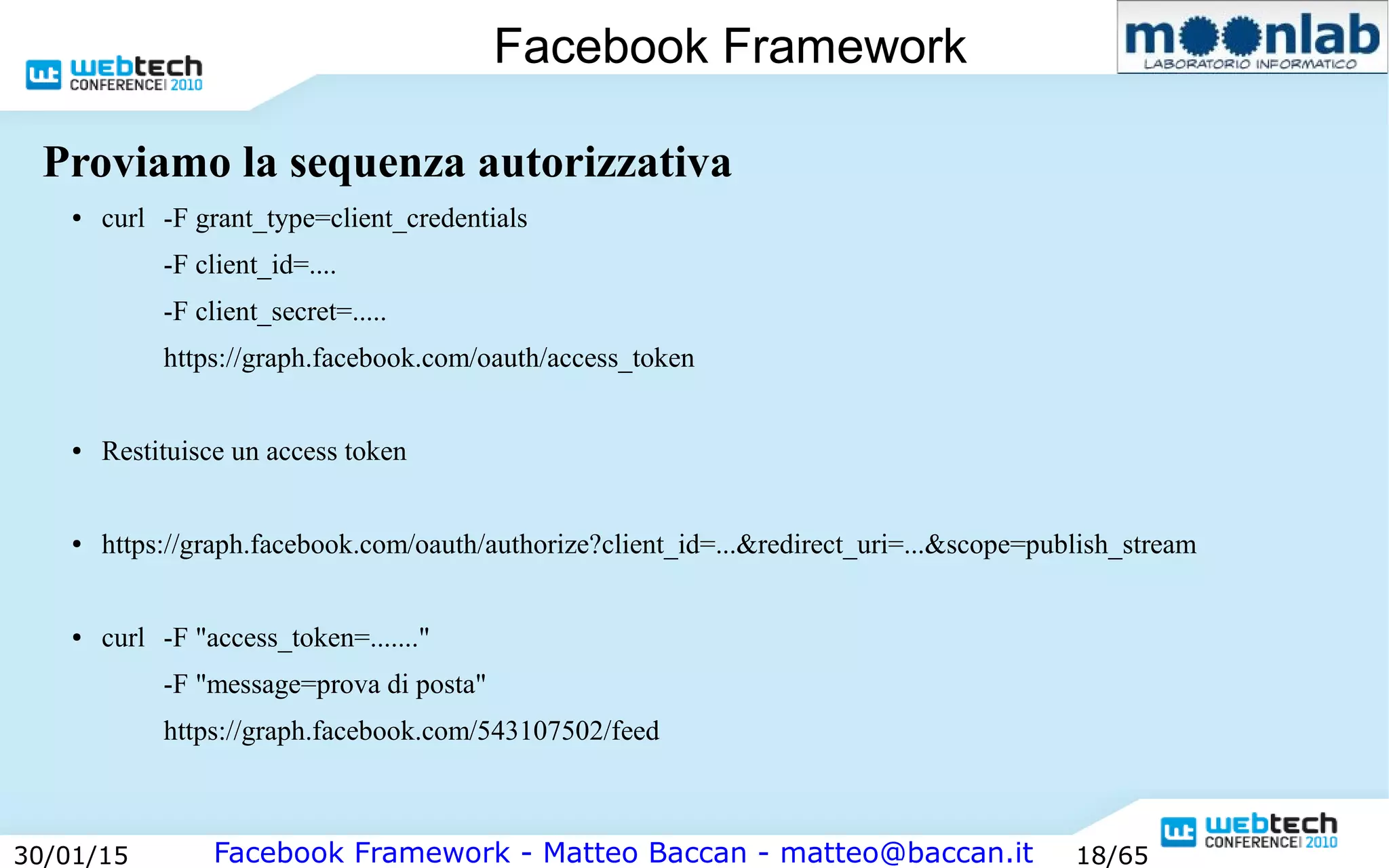 Facebook Framework - Matteo Baccan - matteo@baccan.it30/01/15 18/65
Facebook Framework
Proviamo la sequenza autorizzativa
● curl -F grant_type=client_credentials
-F client_id=....
-F client_secret=.....
https://graph.facebook.com/oauth/access_token
● Restituisce un access token
● https://graph.facebook.com/oauth/authorize?client_id=...&redirect_uri=...&scope=publish_stream
● curl -F "access_token=......."
-F "message=prova di posta"
https://graph.facebook.com/543107502/feed
 