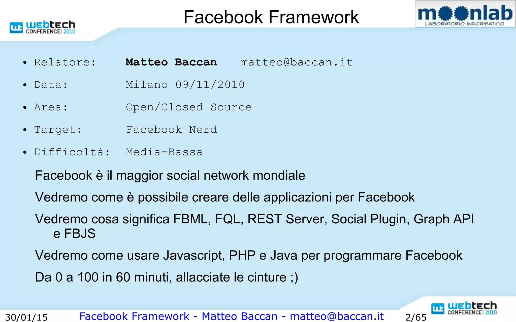 Facebook Framework - Matteo Baccan - matteo@baccan.it30/01/15 2/65
Facebook Framework
● Relatore: Matteo Baccan matteo@baccan.it
● Data: Milano 09/11/2010
● Area: Open/Closed Source
● Target: Facebook Nerd
● Difficoltà: Media-Bassa
Facebook è il maggior social network mondiale
Vedremo come è possibile creare delle applicazioni per Facebook
Vedremo cosa significa FBML, FQL, REST Server, Social Plugin, Graph API
e FBJS
Vedremo come usare Javascript, PHP e Java per programmare Facebook
Da 0 a 100 in 60 minuti, allacciate le cinture ;)
 