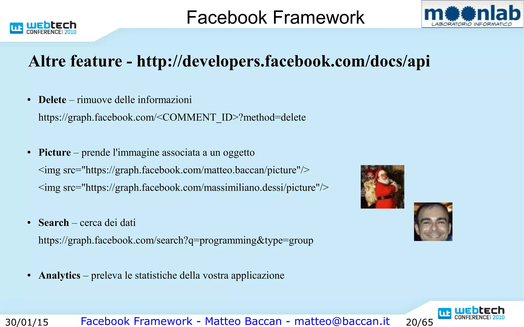 Facebook Framework - Matteo Baccan - matteo@baccan.it30/01/15 20/65
Facebook Framework
Altre feature - http://developers.facebook.com/docs/api
● Delete – rimuove delle informazioni
https://graph.facebook.com/<COMMENT_ID>?method=delete
● Picture – prende l'immagine associata a un oggetto
<img src="https://graph.facebook.com/matteo.baccan/picture"/>
<img src="https://graph.facebook.com/massimiliano.dessi/picture"/>
● Search – cerca dei dati
https://graph.facebook.com/search?q=programming&type=group
● Analytics – preleva le statistiche della vostra applicazione
 