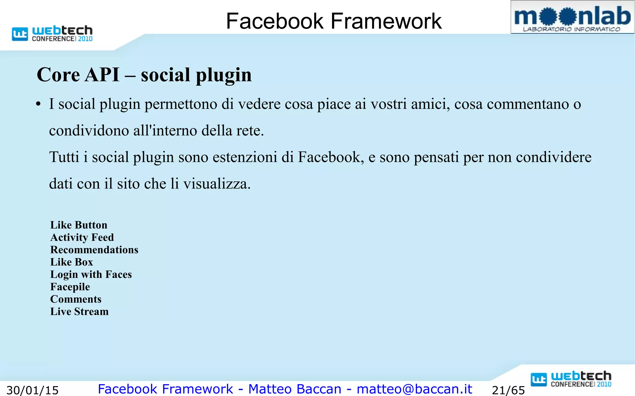 Facebook Framework - Matteo Baccan - matteo@baccan.it30/01/15 21/65
Facebook Framework
Core API – social plugin
● I social plugin permettono di vedere cosa piace ai vostri amici, cosa commentano o
condividono all'interno della rete.
Tutti i social plugin sono estenzioni di Facebook, e sono pensati per non condividere
dati con il sito che li visualizza.
Like Button
Activity Feed
Recommendations
Like Box
Login with Faces
Facepile
Comments
Live Stream
 