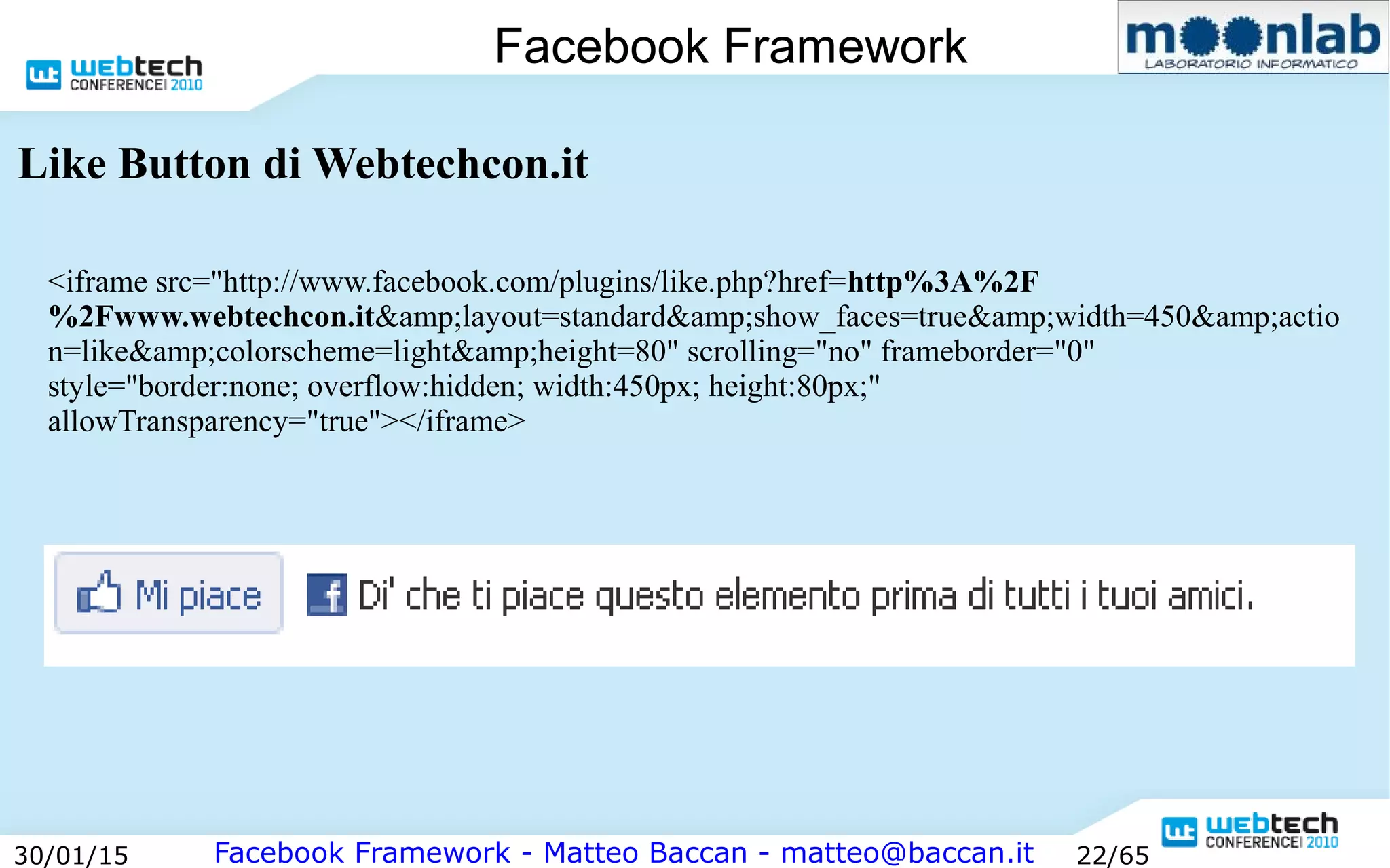 Facebook Framework - Matteo Baccan - matteo@baccan.it30/01/15 22/65
Facebook Framework
Like Button di Webtechcon.it
<iframe src="http://www.facebook.com/plugins/like.php?href=http%3A%2F
%2Fwww.webtechcon.it&amp;layout=standard&amp;show_faces=true&amp;width=450&amp;actio
n=like&amp;colorscheme=light&amp;height=80" scrolling="no" frameborder="0"
style="border:none; overflow:hidden; width:450px; height:80px;"
allowTransparency="true"></iframe>
 