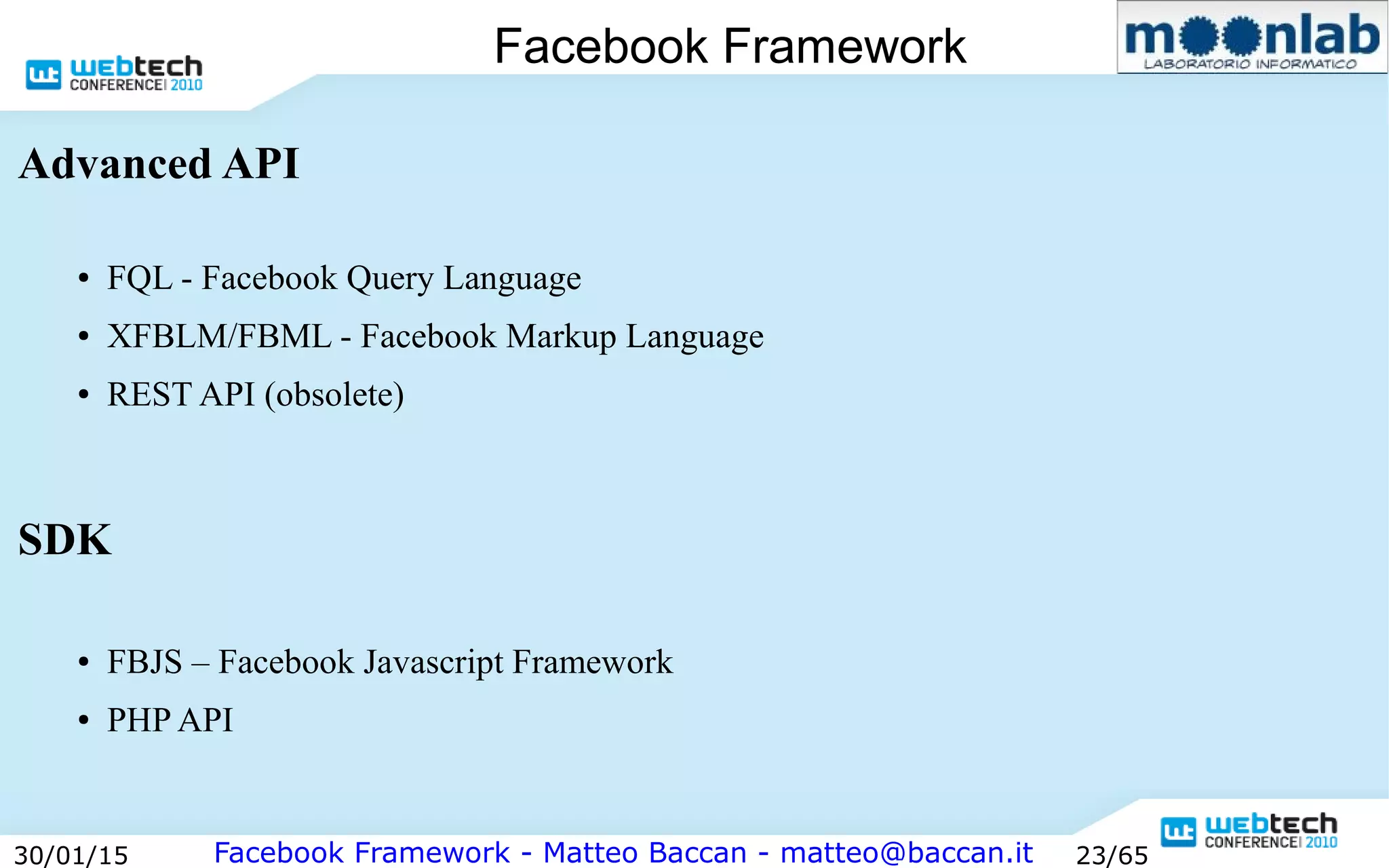 Facebook Framework - Matteo Baccan - matteo@baccan.it30/01/15 23/65
Facebook Framework
Advanced API
● FQL - Facebook Query Language
● XFBLM/FBML - Facebook Markup Language
● REST API (obsolete)
SDK
● FBJS – Facebook Javascript Framework
● PHP API
 