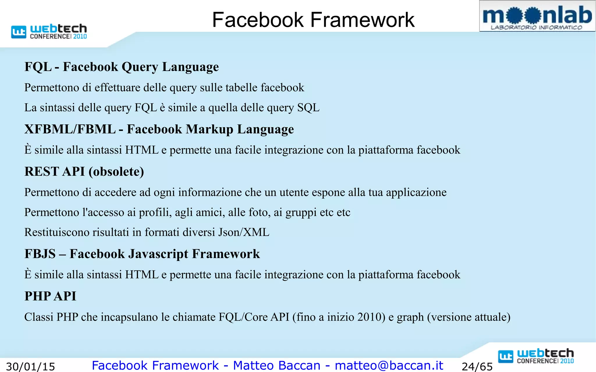 Facebook Framework - Matteo Baccan - matteo@baccan.it30/01/15 24/65
Facebook Framework
FQL - Facebook Query Language
Permettono di effettuare delle query sulle tabelle facebook
La sintassi delle query FQL è simile a quella delle query SQL
XFBML/FBML - Facebook Markup Language
È simile alla sintassi HTML e permette una facile integrazione con la piattaforma facebook
REST API (obsolete)
Permettono di accedere ad ogni informazione che un utente espone alla tua applicazione
Permettono l'accesso ai profili, agli amici, alle foto, ai gruppi etc etc
Restituiscono risultati in formati diversi Json/XML
FBJS – Facebook Javascript Framework
È simile alla sintassi HTML e permette una facile integrazione con la piattaforma facebook
PHP API
Classi PHP che incapsulano le chiamate FQL/Core API (fino a inizio 2010) e graph (versione attuale)
 