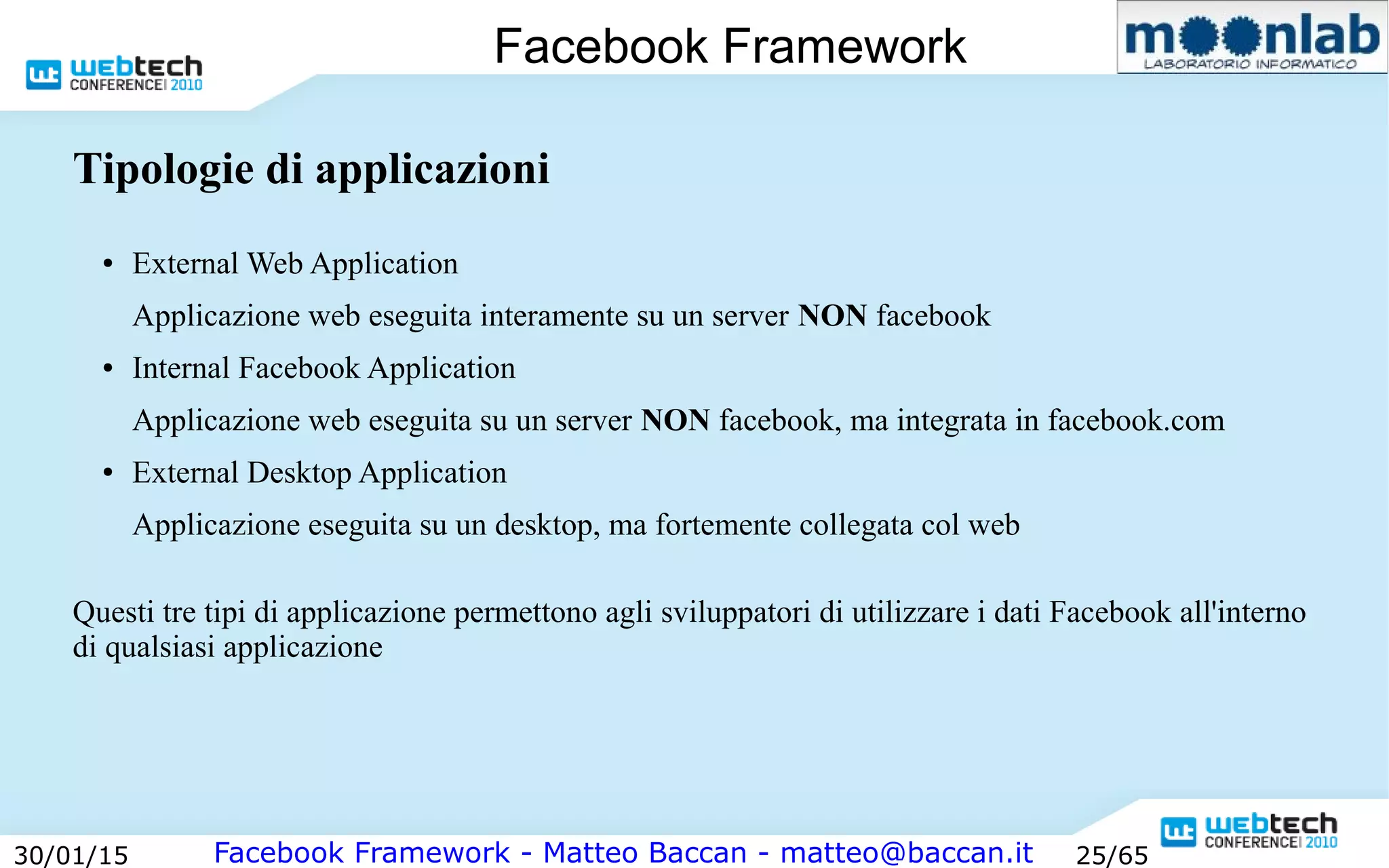 Facebook Framework - Matteo Baccan - matteo@baccan.it30/01/15 25/65
Facebook Framework
Tipologie di applicazioni
● External Web Application
Applicazione web eseguita interamente su un server NON facebook
● Internal Facebook Application
Applicazione web eseguita su un server NON facebook, ma integrata in facebook.com
● External Desktop Application
Applicazione eseguita su un desktop, ma fortemente collegata col web
Questi tre tipi di applicazione permettono agli sviluppatori di utilizzare i dati Facebook all'interno
di qualsiasi applicazione
 