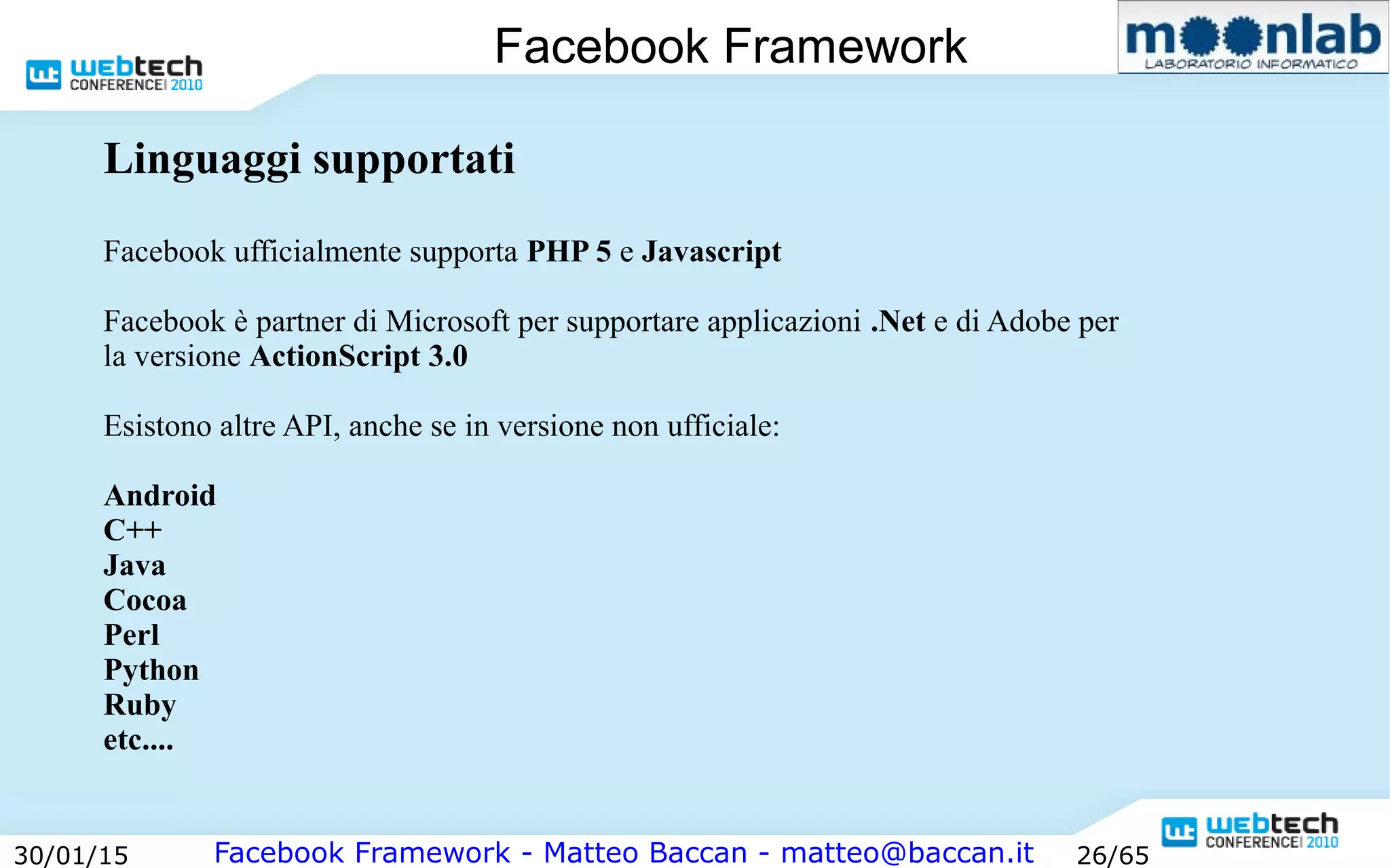 Facebook Framework - Matteo Baccan - matteo@baccan.it30/01/15 26/65
Facebook Framework
Linguaggi supportati
Facebook ufficialmente supporta PHP 5 e Javascript
Facebook è partner di Microsoft per supportare applicazioni .Net e di Adobe per
la versione ActionScript 3.0
Esistono altre API, anche se in versione non ufficiale:
Android
C++
Java
Cocoa
Perl
Python
Ruby
etc....
 