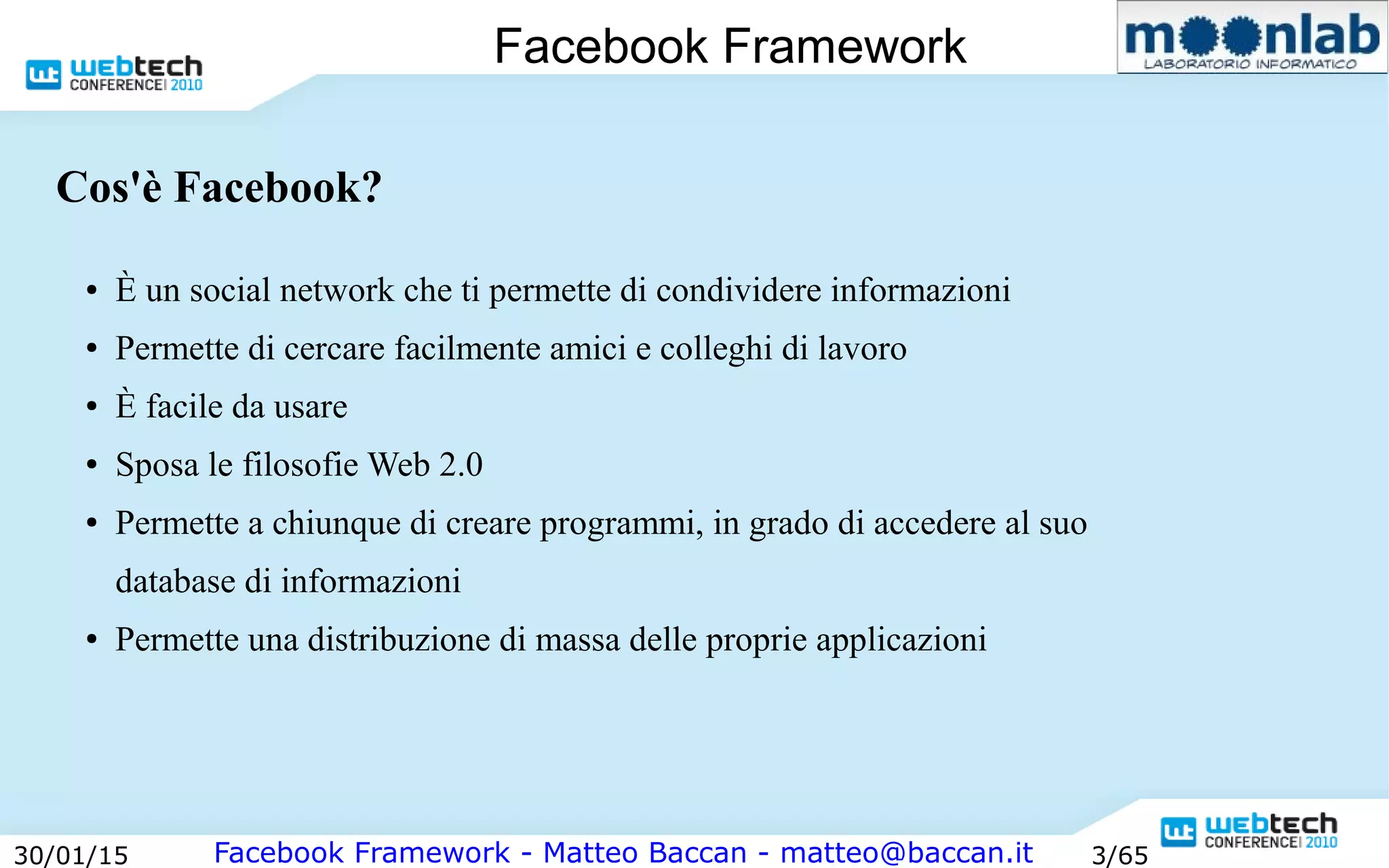 Facebook Framework - Matteo Baccan - matteo@baccan.it30/01/15 3/65
Facebook Framework
Cos'è Facebook?
● È un social network che ti permette di condividere informazioni
● Permette di cercare facilmente amici e colleghi di lavoro
● È facile da usare
● Sposa le filosofie Web 2.0
● Permette a chiunque di creare programmi, in grado di accedere al suo
database di informazioni
● Permette una distribuzione di massa delle proprie applicazioni
 