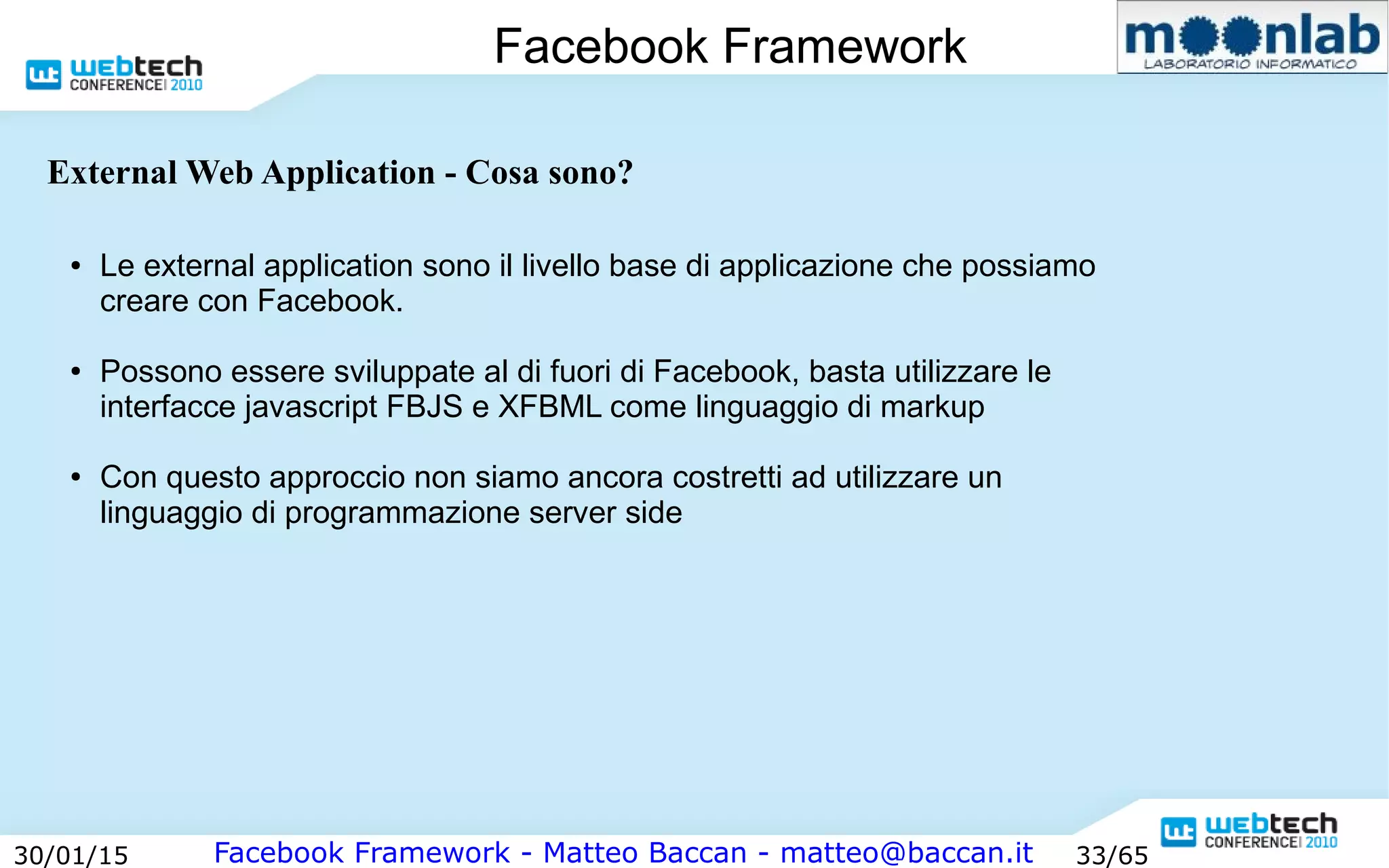 Facebook Framework - Matteo Baccan - matteo@baccan.it30/01/15 33/65
Facebook Framework
● Le external application sono il livello base di applicazione che possiamo
creare con Facebook.
● Possono essere sviluppate al di fuori di Facebook, basta utilizzare le
interfacce javascript FBJS e XFBML come linguaggio di markup
● Con questo approccio non siamo ancora costretti ad utilizzare un
linguaggio di programmazione server side
External Web Application - Cosa sono?
 