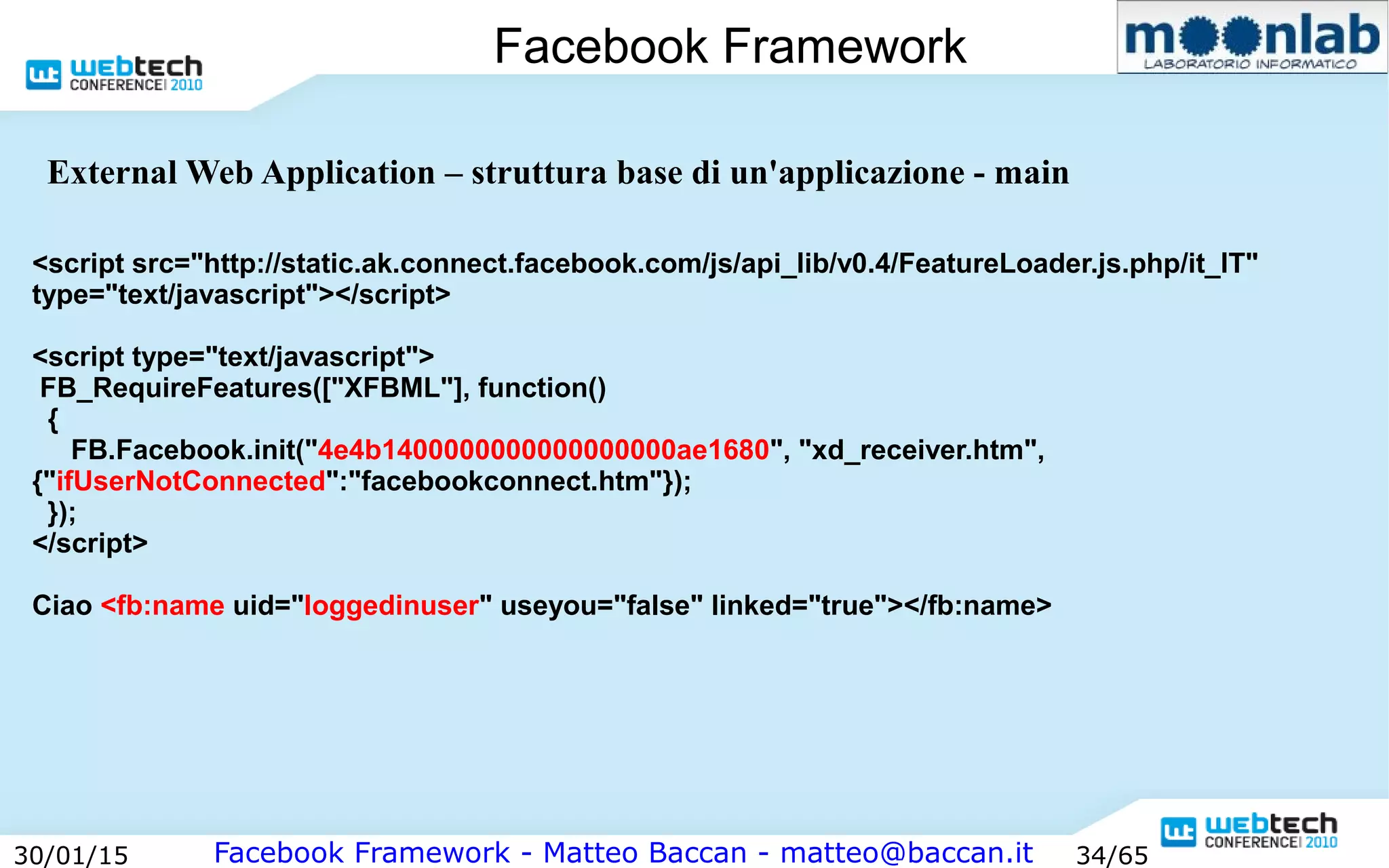Facebook Framework - Matteo Baccan - matteo@baccan.it30/01/15 34/65
Facebook Framework
<script src="http://static.ak.connect.facebook.com/js/api_lib/v0.4/FeatureLoader.js.php/it_IT"
type="text/javascript"></script>
<script type="text/javascript">
FB_RequireFeatures(["XFBML"], function()
{
FB.Facebook.init("4e4b1400000000000000000ae1680", "xd_receiver.htm",
{"ifUserNotConnected":"facebookconnect.htm"});
});
</script>
Ciao <fb:name uid="loggedinuser" useyou="false" linked="true"></fb:name>
External Web Application – struttura base di un'applicazione - main
 