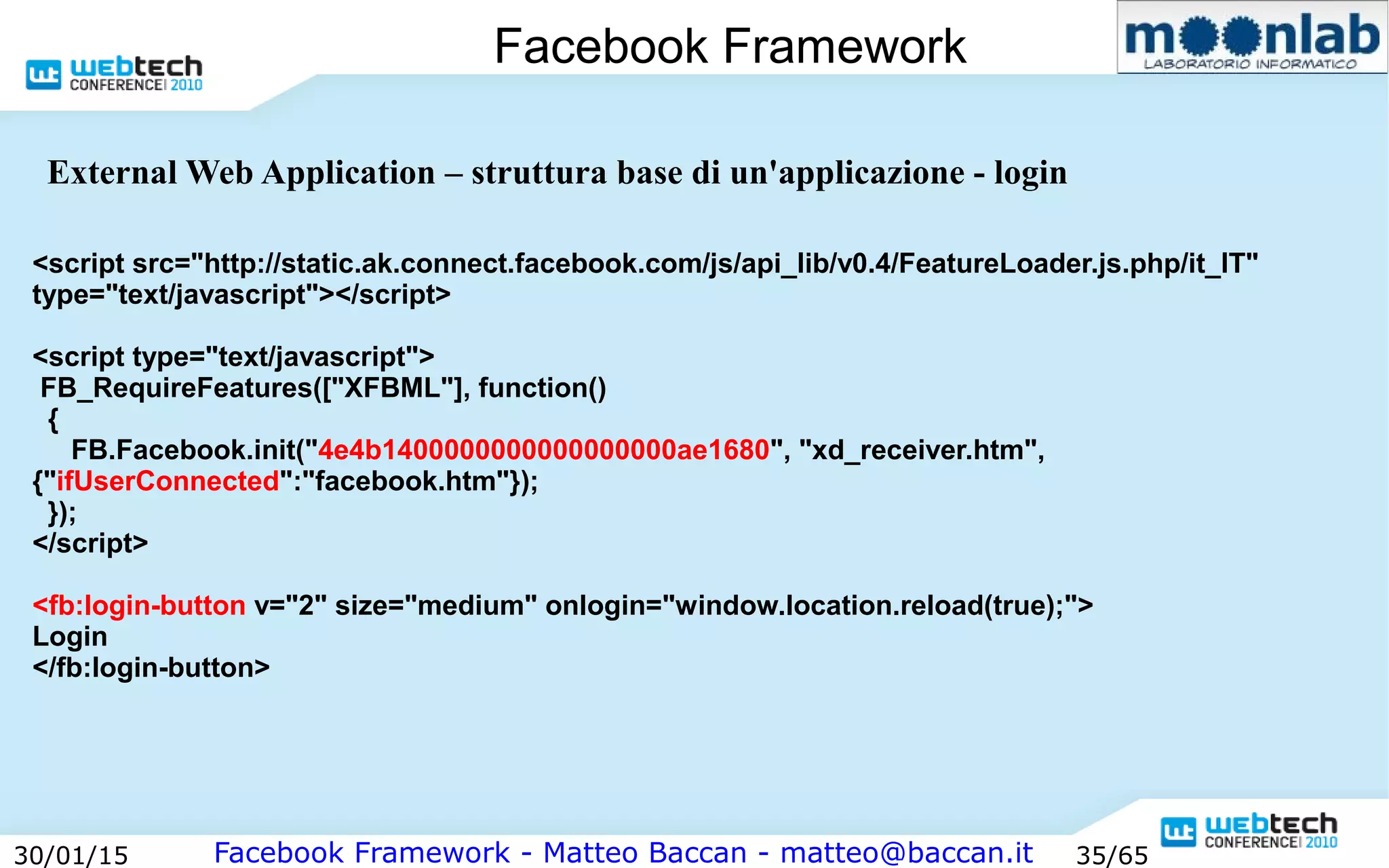 Facebook Framework - Matteo Baccan - matteo@baccan.it30/01/15 35/65
Facebook Framework
<script src="http://static.ak.connect.facebook.com/js/api_lib/v0.4/FeatureLoader.js.php/it_IT"
type="text/javascript"></script>
<script type="text/javascript">
FB_RequireFeatures(["XFBML"], function()
{
FB.Facebook.init("4e4b1400000000000000000ae1680", "xd_receiver.htm",
{"ifUserConnected":"facebook.htm"});
});
</script>
<fb:login-button v="2" size="medium" onlogin="window.location.reload(true);">
Login
</fb:login-button>
External Web Application – struttura base di un'applicazione - login
 