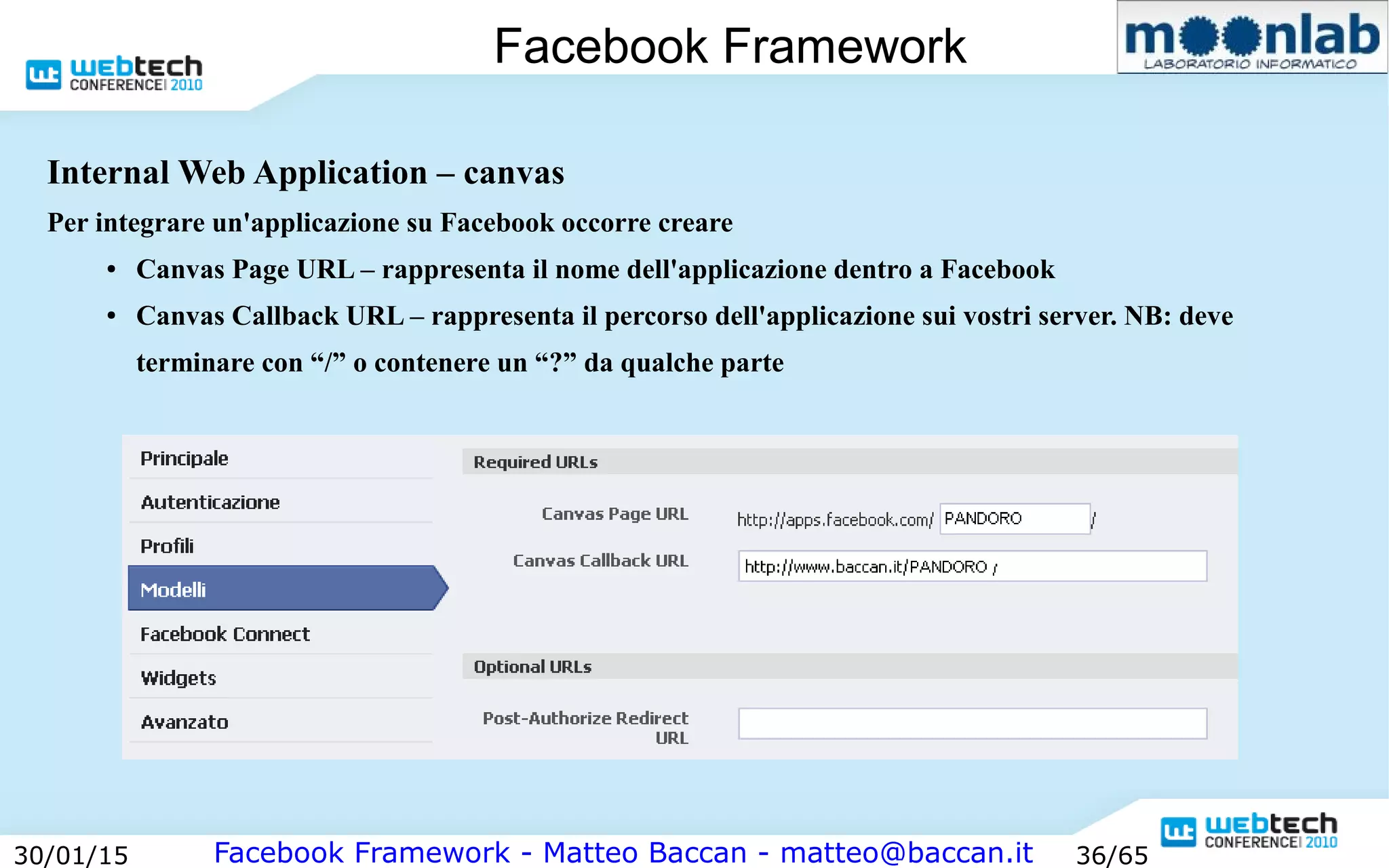 Facebook Framework - Matteo Baccan - matteo@baccan.it30/01/15 36/65
Facebook Framework
Internal Web Application – canvas
Per integrare un'applicazione su Facebook occorre creare
● Canvas Page URL – rappresenta il nome dell'applicazione dentro a Facebook
● Canvas Callback URL – rappresenta il percorso dell'applicazione sui vostri server. NB: deve
terminare con “/” o contenere un “?” da qualche parte
 