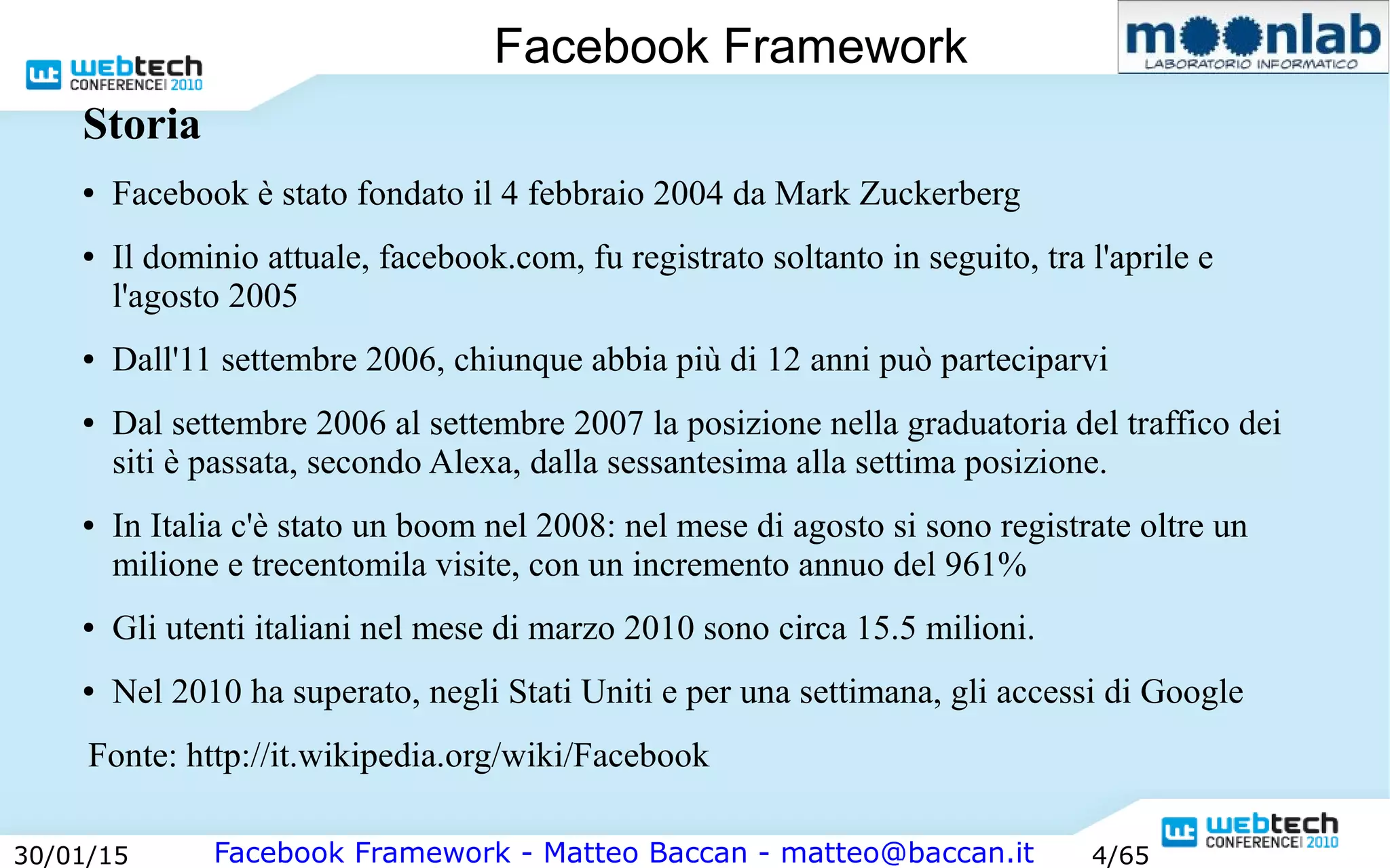 Facebook Framework - Matteo Baccan - matteo@baccan.it30/01/15 4/65
Facebook Framework
Storia
● Facebook è stato fondato il 4 febbraio 2004 da Mark Zuckerberg
● Il dominio attuale, facebook.com, fu registrato soltanto in seguito, tra l'aprile e
l'agosto 2005
● Dall'11 settembre 2006, chiunque abbia più di 12 anni può parteciparvi
● Dal settembre 2006 al settembre 2007 la posizione nella graduatoria del traffico dei
siti è passata, secondo Alexa, dalla sessantesima alla settima posizione.
● In Italia c'è stato un boom nel 2008: nel mese di agosto si sono registrate oltre un
milione e trecentomila visite, con un incremento annuo del 961%
● Gli utenti italiani nel mese di marzo 2010 sono circa 15.5 milioni.
● Nel 2010 ha superato, negli Stati Uniti e per una settimana, gli accessi di Google
Fonte: http://it.wikipedia.org/wiki/Facebook
 