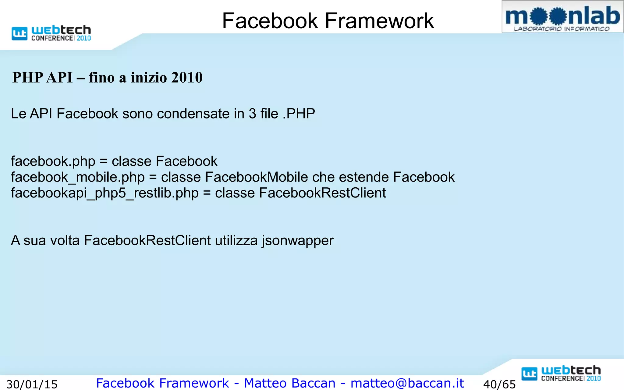 Facebook Framework - Matteo Baccan - matteo@baccan.it30/01/15 40/65
Facebook Framework
PHPAPI – fino a inizio 2010
Le API Facebook sono condensate in 3 file .PHP
facebook.php = classe Facebook
facebook_mobile.php = classe FacebookMobile che estende Facebook
facebookapi_php5_restlib.php = classe FacebookRestClient
A sua volta FacebookRestClient utilizza jsonwapper
 