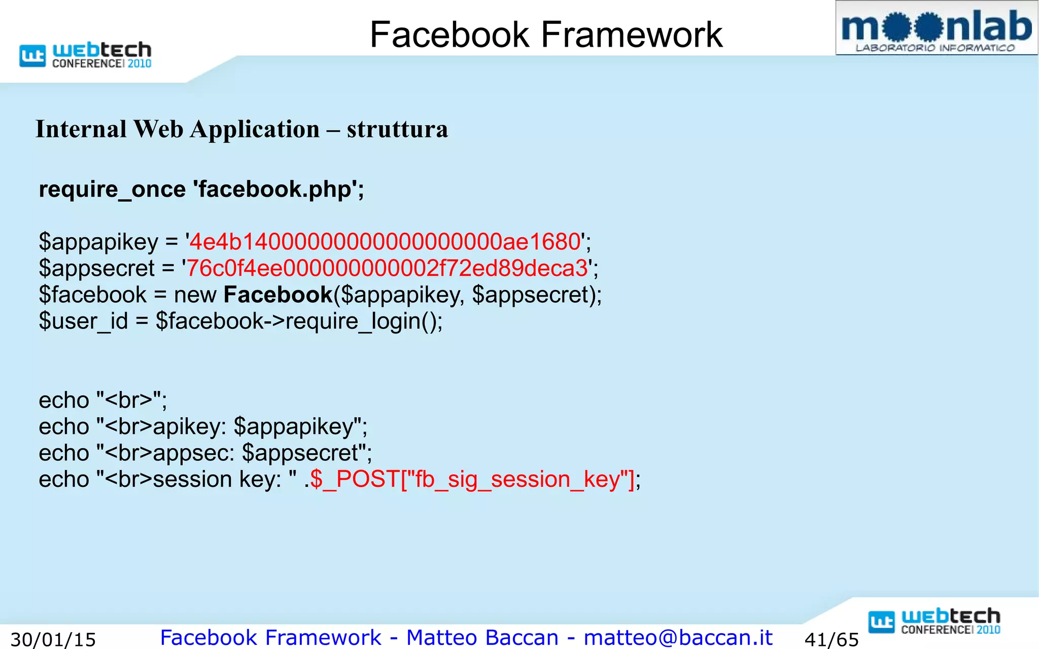Facebook Framework - Matteo Baccan - matteo@baccan.it30/01/15 41/65
Facebook Framework
Internal Web Application – struttura
require_once 'facebook.php';
$appapikey = '4e4b14000000000000000000ae1680';
$appsecret = '76c0f4ee000000000002f72ed89deca3';
$facebook = new Facebook($appapikey, $appsecret);
$user_id = $facebook->require_login();
echo "<br>";
echo "<br>apikey: $appapikey";
echo "<br>appsec: $appsecret";
echo "<br>session key: " .$_POST["fb_sig_session_key"];
 