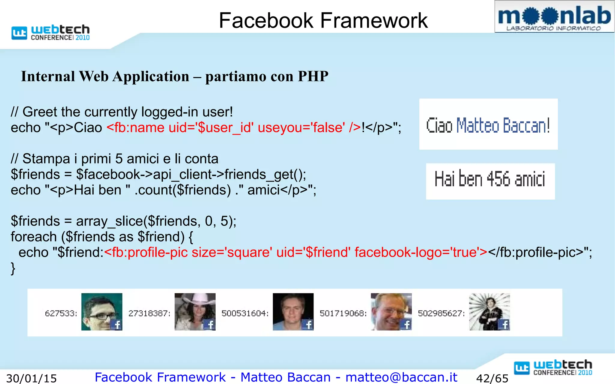 Facebook Framework - Matteo Baccan - matteo@baccan.it30/01/15 42/65
Facebook Framework
Internal Web Application – partiamo con PHP
// Greet the currently logged-in user!
echo "<p>Ciao <fb:name uid='$user_id' useyou='false' />!</p>";
// Stampa i primi 5 amici e li conta
$friends = $facebook->api_client->friends_get();
echo "<p>Hai ben " .count($friends) ." amici</p>";
$friends = array_slice($friends, 0, 5);
foreach ($friends as $friend) {
echo "$friend:<fb:profile-pic size='square' uid='$friend' facebook-logo='true'></fb:profile-pic>";
}
 