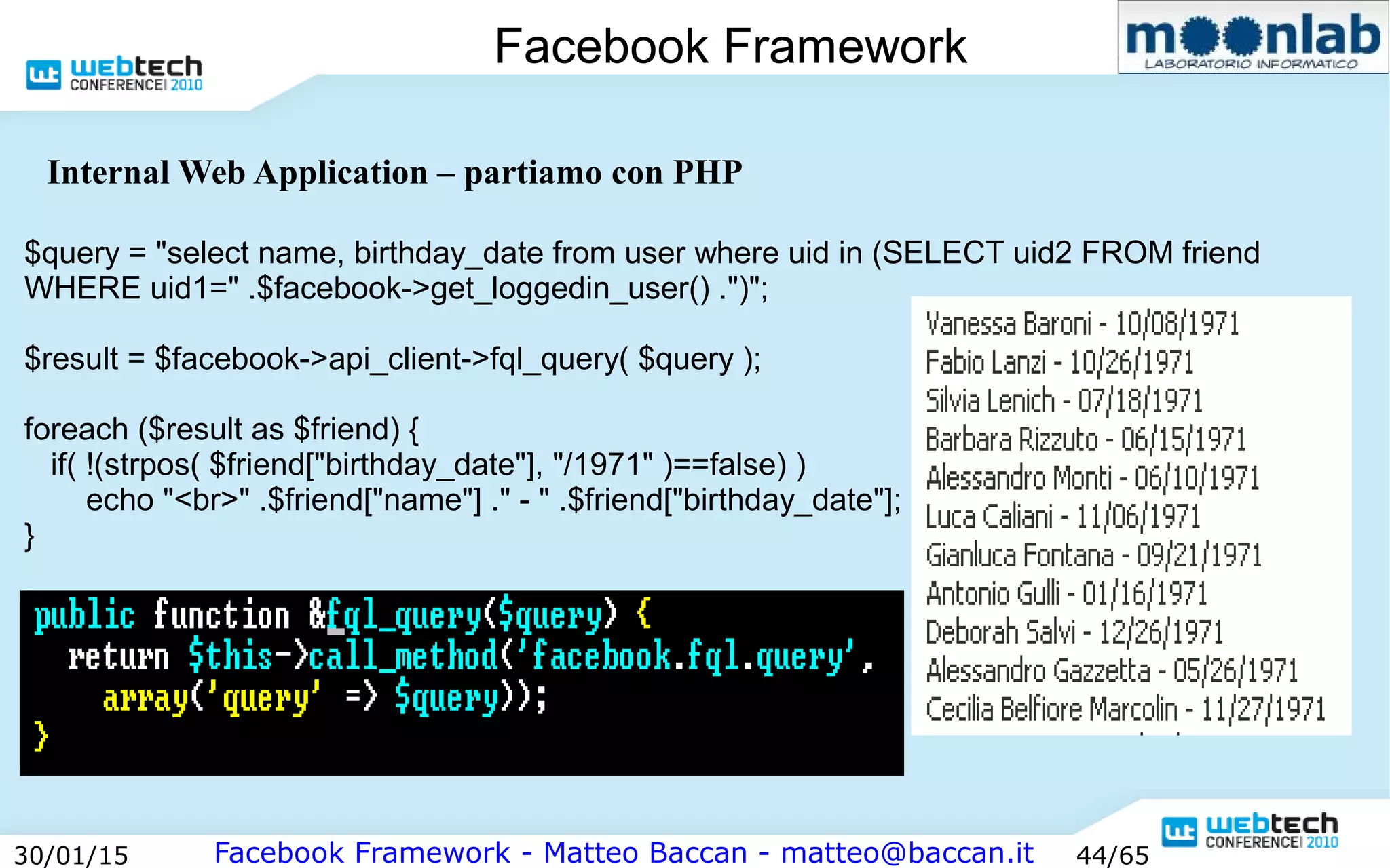 Facebook Framework - Matteo Baccan - matteo@baccan.it30/01/15 44/65
Facebook Framework
Internal Web Application – partiamo con PHP
$query = "select name, birthday_date from user where uid in (SELECT uid2 FROM friend
WHERE uid1=" .$facebook->get_loggedin_user() .")";
$result = $facebook->api_client->fql_query( $query );
foreach ($result as $friend) {
if( !(strpos( $friend["birthday_date"], "/1971" )==false) )
echo "<br>" .$friend["name"] ." - " .$friend["birthday_date"];
}
 
