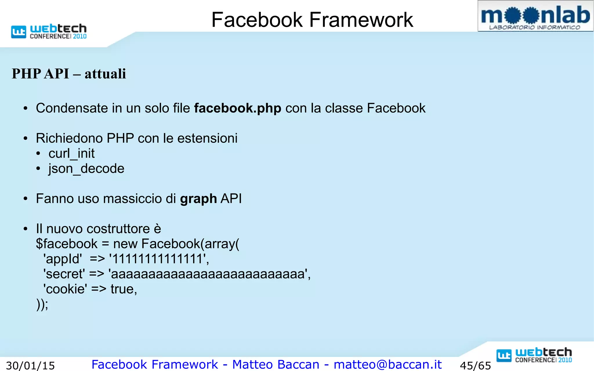 Facebook Framework - Matteo Baccan - matteo@baccan.it30/01/15 45/65
Facebook Framework
PHPAPI – attuali
● Condensate in un solo file facebook.php con la classe Facebook
● Richiedono PHP con le estensioni
● curl_init
● json_decode
● Fanno uso massiccio di graph API
● Il nuovo costruttore è
$facebook = new Facebook(array(
'appId' => '11111111111111',
'secret' => 'aaaaaaaaaaaaaaaaaaaaaaaaaa',
'cookie' => true,
));
 