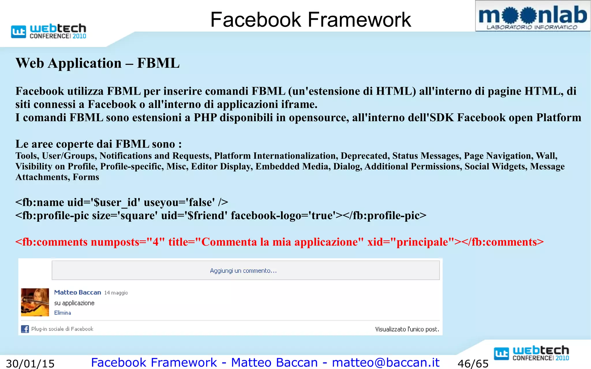 Facebook Framework - Matteo Baccan - matteo@baccan.it30/01/15 46/65
Facebook Framework
Web Application – FBML
Facebook utilizza FBML per inserire comandi FBML (un'estensione di HTML) all'interno di pagine HTML, di
siti connessi a Facebook o all'interno di applicazioni iframe.
I comandi FBML sono estensioni a PHP disponibili in opensource, all'interno dell'SDK Facebook open Platform
Le aree coperte dai FBML sono :
Tools, User/Groups, Notifications and Requests, Platform Internationalization, Deprecated, Status Messages, Page Navigation, Wall,
Visibility on Profile, Profile-specific, Misc, Editor Display, Embedded Media, Dialog, Additional Permissions, Social Widgets, Message
Attachments, Forms
<fb:name uid='$user_id' useyou='false' />
<fb:profile-pic size='square' uid='$friend' facebook-logo='true'></fb:profile-pic>
<fb:comments numposts="4" title="Commenta la mia applicazione" xid="principale"></fb:comments>
 