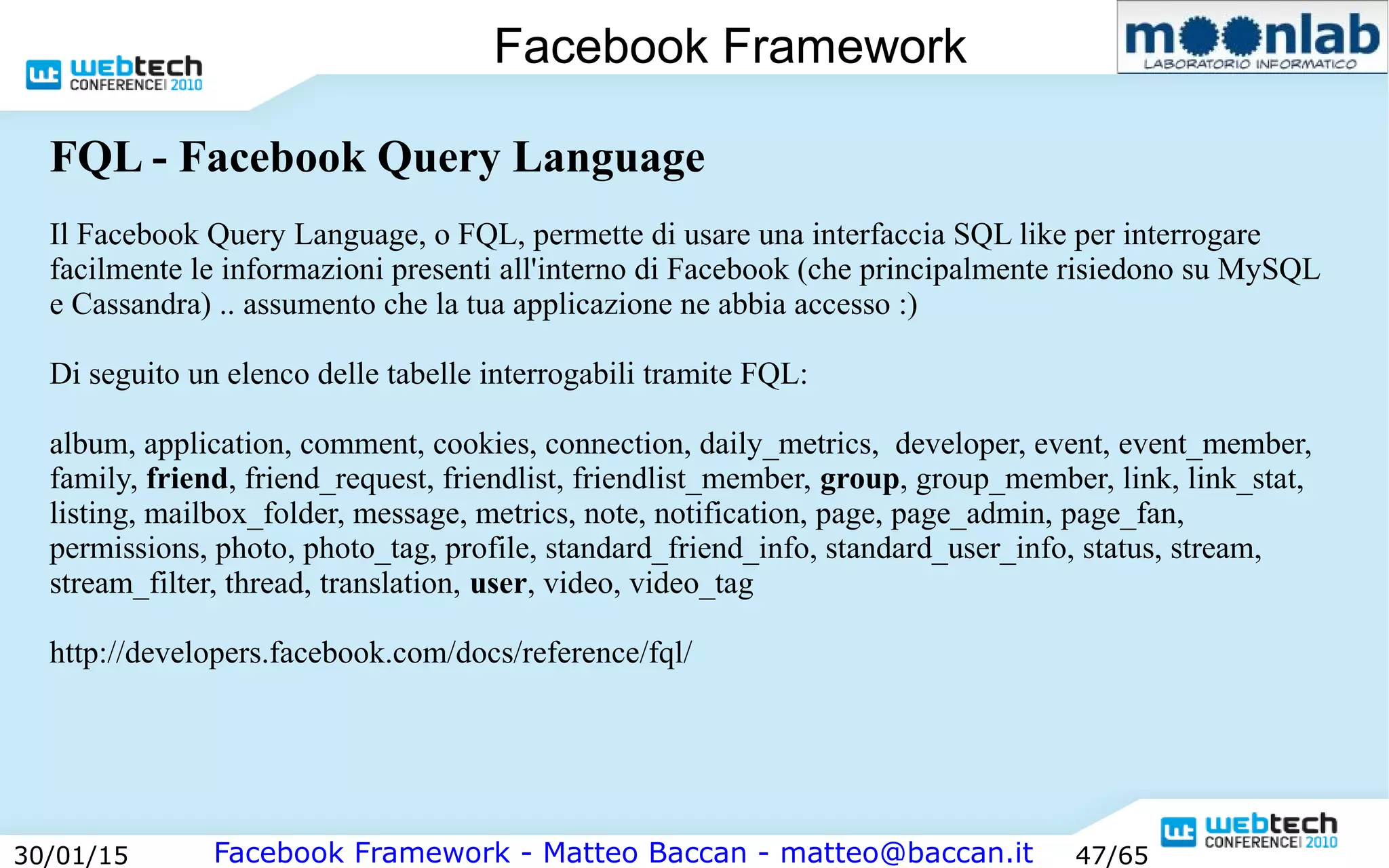 Facebook Framework - Matteo Baccan - matteo@baccan.it30/01/15 47/65
Facebook Framework
FQL - Facebook Query Language
Il Facebook Query Language, o FQL, permette di usare una interfaccia SQL like per interrogare
facilmente le informazioni presenti all'interno di Facebook (che principalmente risiedono su MySQL
e Cassandra) .. assumento che la tua applicazione ne abbia accesso :)
Di seguito un elenco delle tabelle interrogabili tramite FQL:
album, application, comment, cookies, connection, daily_metrics, developer, event, event_member,
family, friend, friend_request, friendlist, friendlist_member, group, group_member, link, link_stat,
listing, mailbox_folder, message, metrics, note, notification, page, page_admin, page_fan,
permissions, photo, photo_tag, profile, standard_friend_info, standard_user_info, status, stream,
stream_filter, thread, translation, user, video, video_tag
http://developers.facebook.com/docs/reference/fql/
 