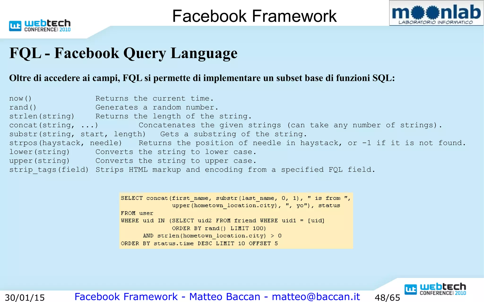 Facebook Framework - Matteo Baccan - matteo@baccan.it30/01/15 48/65
Facebook Framework
FQL - Facebook Query Language
Oltre di accedere ai campi, FQL si permette di implementare un subset base di funzioni SQL:
now() Returns the current time.
rand() Generates a random number.
strlen(string) Returns the length of the string.
concat(string, ...) Concatenates the given strings (can take any number of strings).
substr(string, start, length) Gets a substring of the string.
strpos(haystack, needle) Returns the position of needle in haystack, or -1 if it is not found.
lower(string) Converts the string to lower case.
upper(string) Converts the string to upper case.
strip_tags(field) Strips HTML markup and encoding from a specified FQL field.
 
