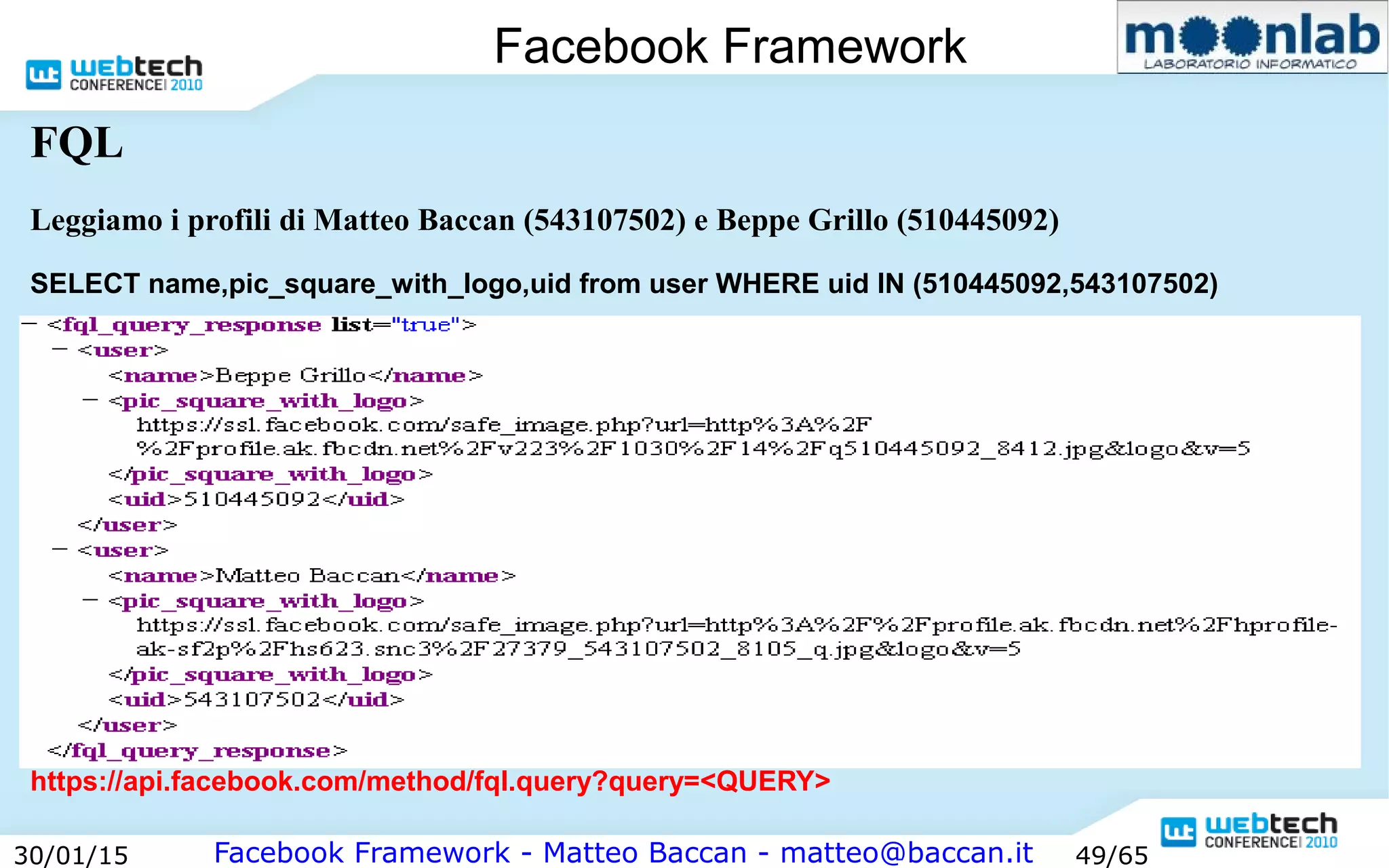 Facebook Framework - Matteo Baccan - matteo@baccan.it30/01/15 49/65
Facebook Framework
FQL
Leggiamo i profili di Matteo Baccan (543107502) e Beppe Grillo (510445092)
SELECT name,pic_square_with_logo,uid from user WHERE uid IN (510445092,543107502)
https://api.facebook.com/method/fql.query?query=<QUERY>
 