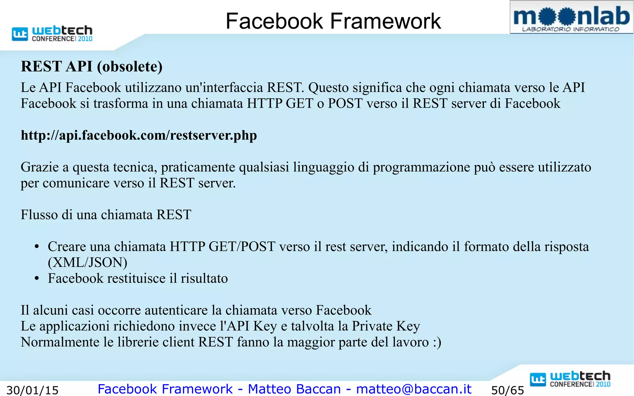 Facebook Framework - Matteo Baccan - matteo@baccan.it30/01/15 50/65
Facebook Framework
Le API Facebook utilizzano un'interfaccia REST. Questo significa che ogni chiamata verso le API
Facebook si trasforma in una chiamata HTTP GET o POST verso il REST server di Facebook
http://api.facebook.com/restserver.php
Grazie a questa tecnica, praticamente qualsiasi linguaggio di programmazione può essere utilizzato
per comunicare verso il REST server.
Flusso di una chiamata REST
● Creare una chiamata HTTP GET/POST verso il rest server, indicando il formato della risposta
(XML/JSON)
● Facebook restituisce il risultato
Il alcuni casi occorre autenticare la chiamata verso Facebook
Le applicazioni richiedono invece l'API Key e talvolta la Private Key
Normalmente le librerie client REST fanno la maggior parte del lavoro :)
REST API (obsolete)
 