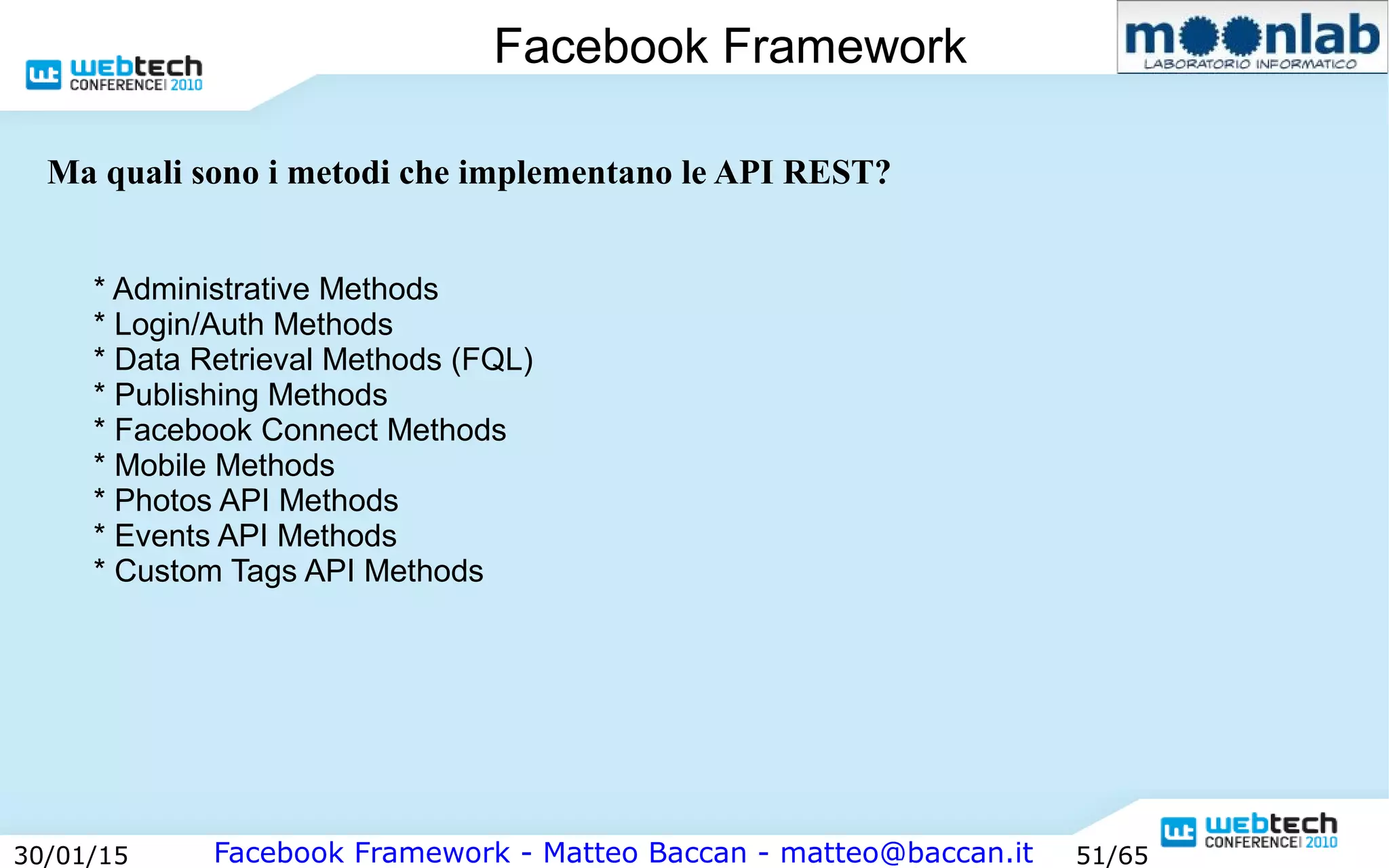 Facebook Framework - Matteo Baccan - matteo@baccan.it30/01/15 51/65
Facebook Framework
* Administrative Methods
* Login/Auth Methods
* Data Retrieval Methods (FQL)
* Publishing Methods
* Facebook Connect Methods
* Mobile Methods
* Photos API Methods
* Events API Methods
* Custom Tags API Methods
Ma quali sono i metodi che implementano le API REST?
 