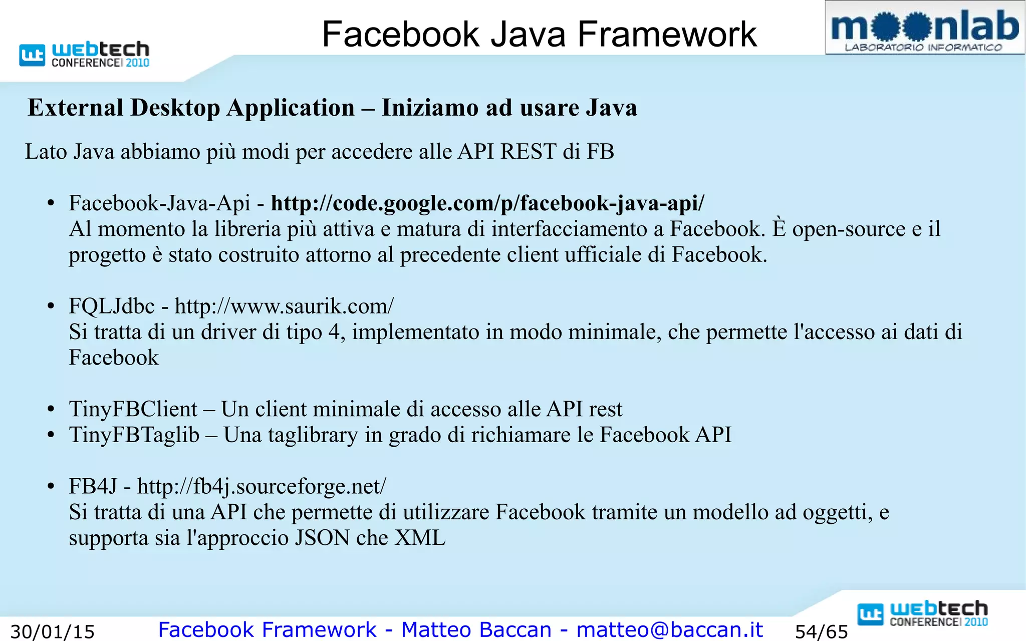 Facebook Framework - Matteo Baccan - matteo@baccan.it30/01/15 54/65
Facebook Java Framework
Lato Java abbiamo più modi per accedere alle API REST di FB
● Facebook-Java-Api - http://code.google.com/p/facebook-java-api/
Al momento la libreria più attiva e matura di interfacciamento a Facebook. È open-source e il
progetto è stato costruito attorno al precedente client ufficiale di Facebook.
● FQLJdbc - http://www.saurik.com/
Si tratta di un driver di tipo 4, implementato in modo minimale, che permette l'accesso ai dati di
Facebook
● TinyFBClient – Un client minimale di accesso alle API rest
● TinyFBTaglib – Una taglibrary in grado di richiamare le Facebook API
● FB4J - http://fb4j.sourceforge.net/
Si tratta di una API che permette di utilizzare Facebook tramite un modello ad oggetti, e
supporta sia l'approccio JSON che XML
External Desktop Application – Iniziamo ad usare Java
 