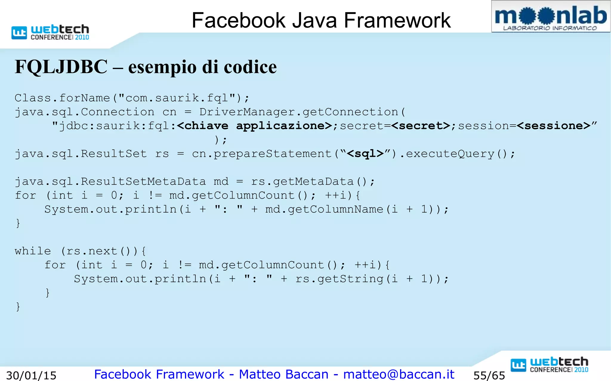 Facebook Framework - Matteo Baccan - matteo@baccan.it30/01/15 55/65
Facebook Java Framework
FQLJDBC – esempio di codice
Class.forName("com.saurik.fql");
java.sql.Connection cn = DriverManager.getConnection(
"jdbc:saurik:fql:<chiave applicazione>;secret=<secret>;session=<sessione>”
);
java.sql.ResultSet rs = cn.prepareStatement(“<sql>”).executeQuery();
java.sql.ResultSetMetaData md = rs.getMetaData();
for (int i = 0; i != md.getColumnCount(); ++i){
System.out.println(i + ": " + md.getColumnName(i + 1));
}
while (rs.next()){
for (int i = 0; i != md.getColumnCount(); ++i){
System.out.println(i + ": " + rs.getString(i + 1));
}
}
 
