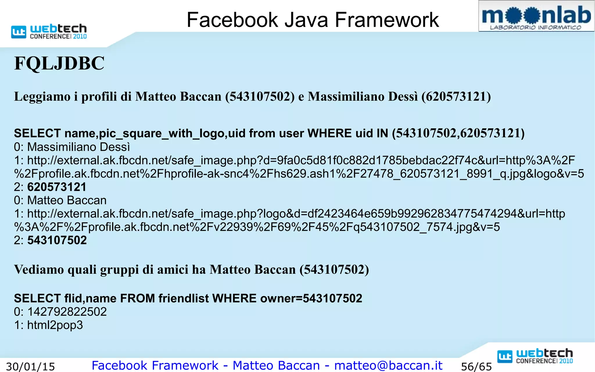 Facebook Framework - Matteo Baccan - matteo@baccan.it30/01/15 56/65
Facebook Java Framework
FQLJDBC
Leggiamo i profili di Matteo Baccan (543107502) e Massimiliano Dessì (620573121)
SELECT name,pic_square_with_logo,uid from user WHERE uid IN (543107502,620573121)
0: Massimiliano Dessì
1: http://external.ak.fbcdn.net/safe_image.php?d=9fa0c5d81f0c882d1785bebdac22f74c&url=http%3A%2F
%2Fprofile.ak.fbcdn.net%2Fhprofile-ak-snc4%2Fhs629.ash1%2F27478_620573121_8991_q.jpg&logo&v=5
2: 620573121
0: Matteo Baccan
1: http://external.ak.fbcdn.net/safe_image.php?logo&d=df2423464e659b992962834775474294&url=http
%3A%2F%2Fprofile.ak.fbcdn.net%2Fv22939%2F69%2F45%2Fq543107502_7574.jpg&v=5
2: 543107502
Vediamo quali gruppi di amici ha Matteo Baccan (543107502)
SELECT flid,name FROM friendlist WHERE owner=543107502
0: 142792822502
1: html2pop3
 