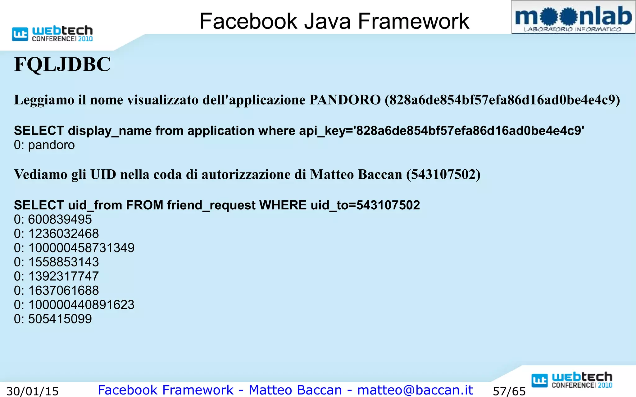 Facebook Framework - Matteo Baccan - matteo@baccan.it30/01/15 57/65
Facebook Java Framework
FQLJDBC
Leggiamo il nome visualizzato dell'applicazione PANDORO (828a6de854bf57efa86d16ad0be4e4c9)
SELECT display_name from application where api_key='828a6de854bf57efa86d16ad0be4e4c9'
0: pandoro
Vediamo gli UID nella coda di autorizzazione di Matteo Baccan (543107502)
SELECT uid_from FROM friend_request WHERE uid_to=543107502
0: 600839495
0: 1236032468
0: 100000458731349
0: 1558853143
0: 1392317747
0: 1637061688
0: 100000440891623
0: 505415099
 
